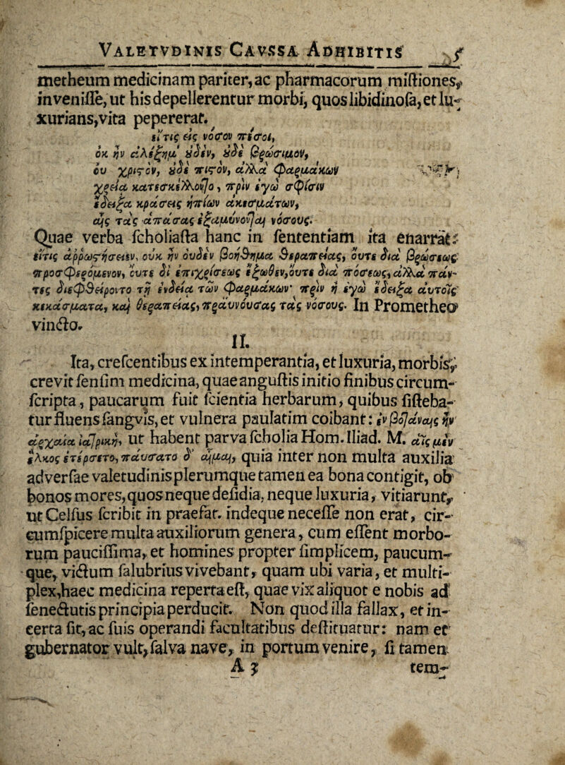 metheum medicinam pariter, ac pharmacorum miftiones,» mvenifle,ut hisdepellerenrur morbi, quos libidinofa, et lu¬ xurians,vita pepereraf. jiVi? £<'c vo<rav nitrei, ex ijv da iv, zeli (£qu<riuov, eu ‘Xjurev, nt<?ov, dHKa Qa^tiaxav %p&ia. xurserxifo.oijo, np'tv iyd trtyfow tcStiPa xpatrets ctxttffidtmf, djs rdi dndtrai i^afiuva^dj \6<rov(. Quae verba fcholiafta hanc in fententiam ita enarrat r- $trt( dppwrrtfrMv, ovx ti'J ouSiv (doyQripia 91 panda;, outi iid <rim( npot7Qi%i(iim, ‘cuTt Si intxgfoi®t i^w&sv/oun atd nocrtco;, adKd ndg- if( Stg(p9dpoiXO Ttj itSda rdn tpa^ptaxtuv' ngtv i) tyd tSet^ct duxot( xtxdtrpiara, xdf Sg^anda(,n^dvveu<rai tds vonouf. In Prometheo1 vin<flo. II. Ita, crefcentibus ex intemperantia, et luxuria, morbis^ crevit fenfim medicina, quaeanguftis initio finibus circum- fcripta, paucarum fuit (cientia herbarum, quibus fifieba- turfluens(angvis,et vulnera paulatim coibant: ivfiojdvaitij»' d$%ctia iajpixn, ut habent parva fcholiaHom.Iliad. M. d^ptiv i\xo( gTspa-tTo■, ndvrara 2’ quia inter non multa auxilia adverfaevaietudinisplerumquetamenea bona contigit, ob’ bonos mores,quosnequedelidia; neque luxuria, vitiarunt,, ' utCelfus fcribit in praefar, indeque necefle non erat, cir- cumfpicere multa auxiliorum genera, cum eflent morbo¬ rum pauciflima, et homines propter fimplicem, paucum- que, vidium falubrius vivebant, quam ubi varia, et multi¬ plex,haec medicina repeitaeft, quae vix aliquot e nobis adi fene&utis principiaperducit. Non quod illa fallax, et in¬ certa fit, ac fuis operandi facultatibus deftituatur; nam ec gubernator vult,falva nave, in portum venire,, li tamen A j tem- ■— .-t~4