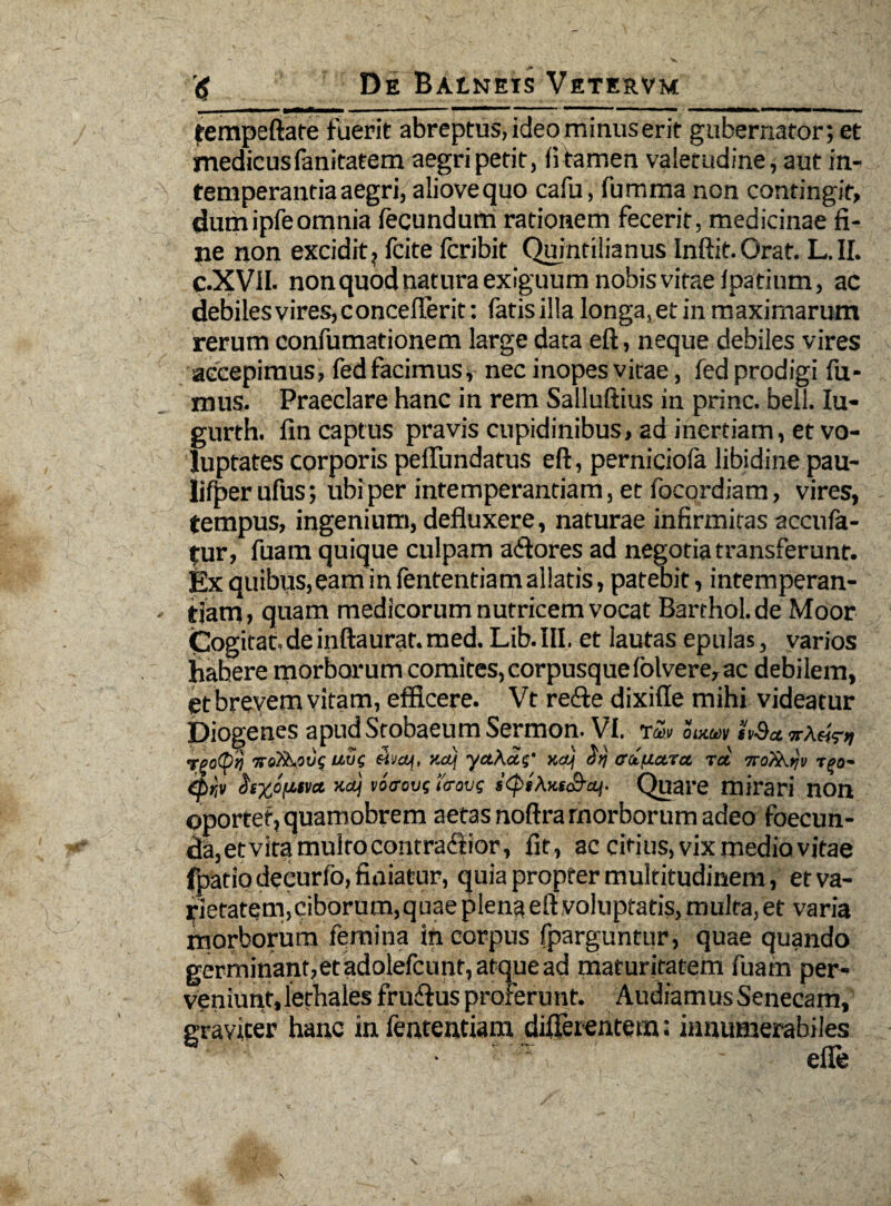 frempeftate fuerit abreptus, ideo minus erit gubernator; et medicus fanitatem aegri petit, fi tamen valetudine, aut in¬ temperantia aegri, aliovequo cafu, fumma non contingit, dumipfeomnia fecundum rationem fecerit, medicinae fi¬ ne non excidit ? fcite fcribit Quintilianus Inftit.Orat. L.II. C.XVII. nonquodnaturaexiguumnobisvitaefpatinm, ac debilesvires,conceflerit: fatis illa longa, et in maximarum rerum confumationem large data eft, neque debiles vires accepimus, fed facimus* nec inopes vitae, fed prodigi fu¬ mus. Praeclare hanc in rem Salluftius in prine, bell. Iu- gurth. fin captus pravis cupidinibus, ad inertiam, et vo¬ luptates corporis pefiundatus eft, perniciofa libidine pau- lifper ufus; ubi per intemperantiam, et focordiam, vires, tempus, ingenium, defluxere, naturae infirmitas accufa- tur, fuam quique culpam a flores ad negotia transferunt, fex quibus,eam in fententiam allatis, patebit, intemperan¬ tiam, quam medicorum nutricem vocat Barthol.de Moor Cogitat.de inftaurat. med. Lib.III. et lautas epulas, varios habere morborum comites,corpusquefolvere,ac debilem, et brevem vitam, efficere. Vt refie dixifle mihi videatur Diogenes apudStobaeumSermon. VI. rZv omm h$a uug maf, xaj yct\ag' na} ori ffetuara rct 7ro/i\yv (p>-v cssyju-tva xttj vo<rovg i<rovs s<pi\Ks£*aj. Quare mirari non oportet, quamobrem aetas noftra morborum adeo foecun- da, et vita multo contrafiior, fit, ac citius, vix medio vitae fpatio decurio, finiatur, quia propter multitudinem, et va¬ rietatem,ciborum,quae plena eft voluptatis, multa, et varia morborum femina in corpus fparguntur, quae quando germinant,etadolefcunt, atque ad maturitatem fuam per¬ veniunt, lethales fruffus proferunt. Audiamus Senecam, graviter hanc in fententiam differentem: innumerabiles : • efle