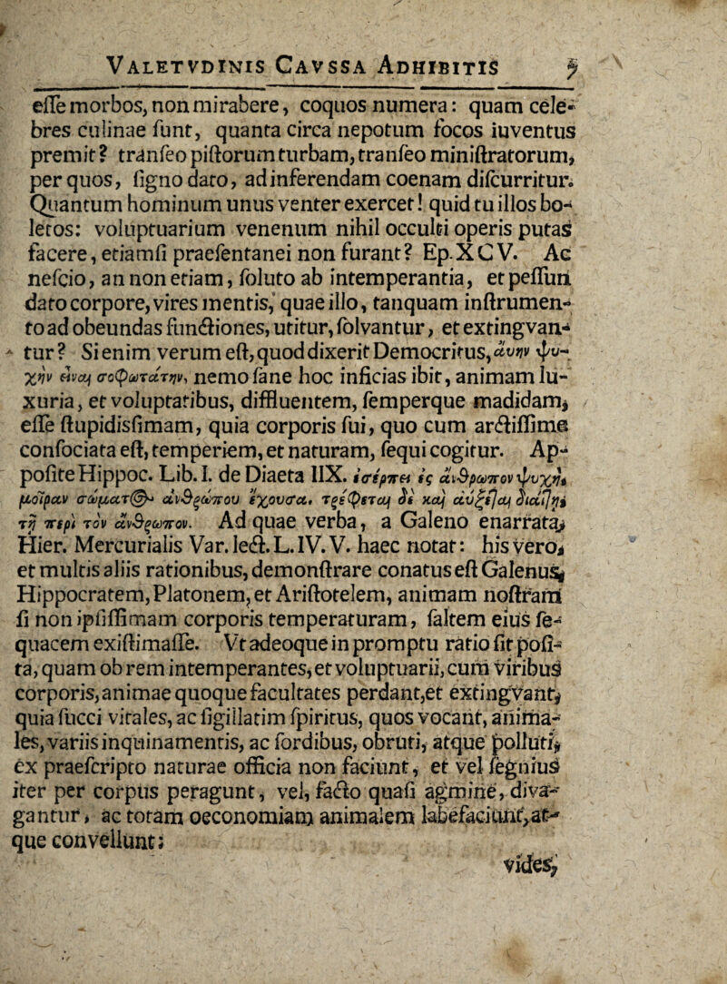 efle morbos, non mirabere, coquos numera: quam cele- bres culinae funt, quanra circa nepotum focos iuventus premit? tranfeo piftorum turbam, tranfeo miniftratorum, per quos, fignodaro, ad inferendam coenam difcurritur. Quantum hominum unus venter exercet! quid tu illos bo¬ letos: voluptuarium venenum nihil occulti operis putas facere, edamfi praefentanei non furant? Ep.XCV. Ac nefcio, an non etiam, foluto ab intemperantia, et peflunL dato corpore, vires mentis, quae illo, tanquam i nftr umen¬ to ad obeundas fundliones, utitur, (blvantur, et extingvan- - tur ? Sienim verum eft, quod dixerit Democritus, <*«w 4'“ xw <ro<p»T«r^ir, nemofane hoc inficias ibit, animam lu¬ xuria, et voluptatibus, diffluentem, femperque madidam* elle ftupidisfimam, quia corporis fui, quo cum ardiiffime confociata eft, temperiem, et naturam, fequi cogitur. Ap- pofiteHippoc. Lib.I. de Diaeta I1X. $<rsp7ret sg avSpcoTTOvxpvxVi floipctv (TfofZCtT©* CC]/S^a)7T0V tXpVtfcL, TgstygTOJf Si K(tj CCV £tjo4 Stdfjni tjf trsf) to» ccvfywTTov. Ad quae verba, a Galeno enarrata* Hier. Mercurialis Var. ledi. L. IV. V. haec notat: his vero* et multis aliis rationibus, demonftrare conatus eft Galenus* Hippocratem,Platonem, et Ariftotelem, animam noftrarri fi non ipfifiimam corporis temperaturam, faltem eius fe- quacem exiftimafTe. Vt adeoque in promptu ratio fit poli¬ ta, quam ob rem intemperantes,et voluptuarii,cum viribus corporis,animae quoque facultates perdant,et extingvant* quia fucci vitales, ac figillatim fpirirus, quos vocant, anima¬ les, variis inquinamentis, ac fordibus, obruti, atque poli uti* ex praefcripto naturae officia non faciunt, et vel fegniuS iter per corpus peragunt, vel, fadlo quafi agmine, diva¬ gantur , ac totam oeconomiam animalem labefaciurii:,at¬ que convellunt;
