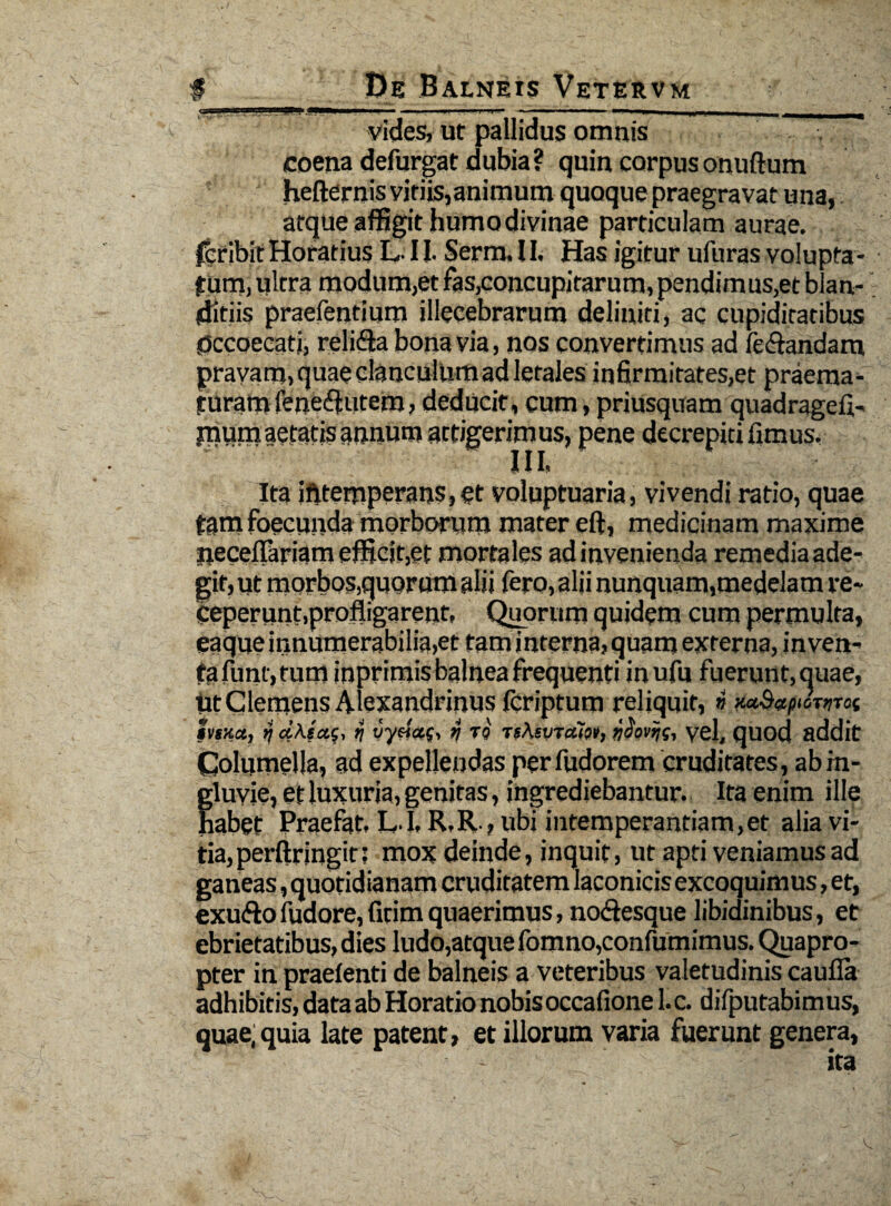 ■jjj.m ii mjrijnipii. jpj«i i i .. . ■.■■■»— - ■ - ■ i . . , vides, ut pallidus omnis , : coena defurgat dubia? quin corpus onuftum hefternis viriis,animum quoque praegravat una, atque affigit humo divinae particulam aurae, peribit Horatius LII. Serm.II, Has igitur ufnras volupta¬ tum, ultra modum,et fas,concupitarum, pendim us,et blan¬ ditiis praefentium illecebrarum deliniti, ac cupiditatibus Occoecati, religa bona via, nos convertimus ad legandam pravam, quae clanculum ad letales infirmitates,et praema¬ turam fene^utem, deducit, cum, priusquam quadragefi- jnum aetatis annum attigerimus, pene decrepiti fimus. Ita ifttemperans,et voluptuaria, vivendi ratio, quae tam foecunda morborum mater eft, medicinam maxime neceflariam efficit,et mortales ad invenienda remedia ade¬ git, ut morbos,quorum alii fero, alii nunquam,medelam re¬ ceperunt,profligarent, Quorum quidem cum permulta, eaque innumerabilia,et tam interna,quam externa, inven¬ ta fiint, tum inprimis balnea frequenti inufu fuerunt, quae, Ut Clemens Alexandrinus fcriptum reliquit,» htuct, aA.sai, >j rj tq TgAsvTtxi», ydovi/s, yel, quod addit Columella, ad expellendas perfudorem cruditates, ab in¬ gluvie, et luxuria, genitas, ingrediebantur. Ita enim ille habet Praefat. L I. R.R , ubi intemperantiam,et alia vi¬ tia, per ftringit: mox deinde, inquit, ut apti veniamus ad ganeas, quotidianam cruditatem laconicis excoquimus, et, exu&ofudore,fitimquaerimus, no&esque libidinibus, et ebrietatibus, dies ludo,atque fomno,confutuimus. Quapro¬ pter in praefenti de balneis a veteribus valetudinis caufla adhibitis, data ab Horatio nobis occafione 1. c. difputabimus, quae, quia late patent, et illorum varia fuerunt genera,