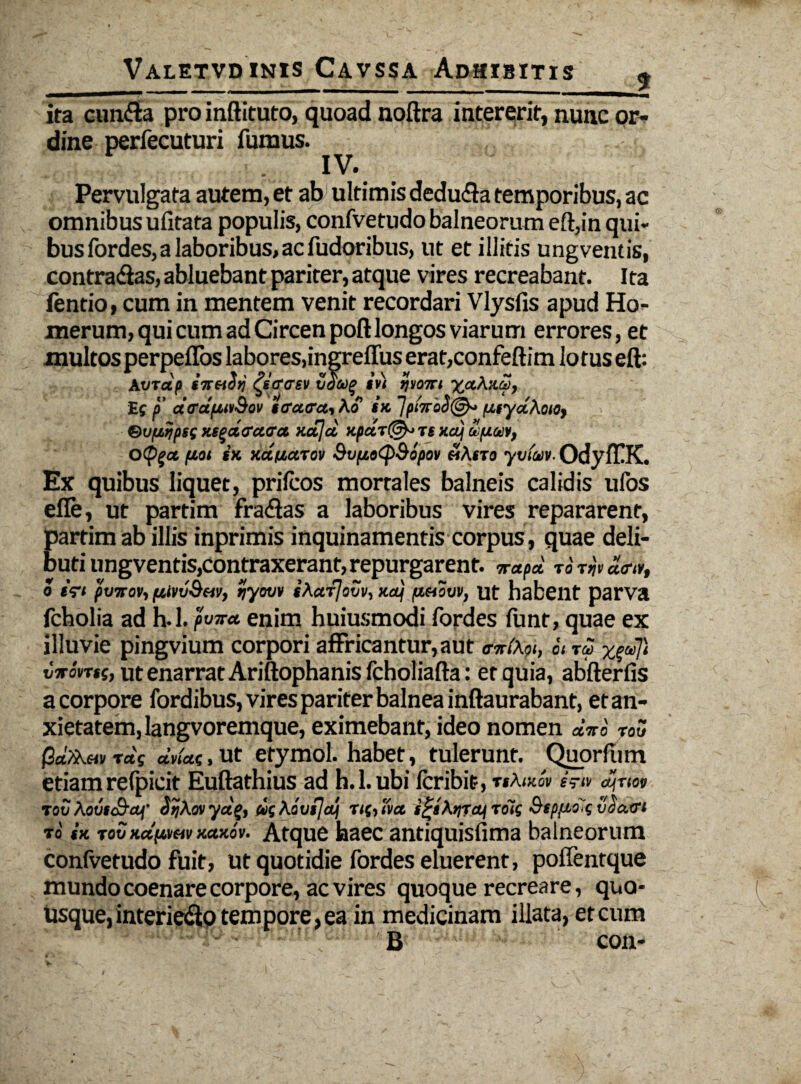 ita eunda pro inftituto, quoad noftra intererit, nunc or¬ dine perfecuturi fumus. - IV\ Pervulgata autem, et ab ultimis deduda temporibus, ac omnibus ufitata populis, confvetudo balneorum eft,in qui¬ bus fordes, a laboribus, ac fudoribus, ut et illitis ungventis, contradas, abluebant pariter, atque vires recreabant. Ita fentio, cum in mentem venit recordari Vlysfis apud Ho¬ merum, qui cum ad Circen poft longos viarum errores, et multos perpeflos labores, ingreflus erat,confeftim lo tus eft: At/Tdp iit&Sij ^sfftrsv tjoaq in ijyoiri yccK:id, Ef i' drdpuvQov icratra, Ko tx. 1p'nrid@^ iJ.fyd.Koio, &uaijps( Ki^dffctaa. xajd xpdt@-> ts xaj u uu.ii, Oipgct fJOi (K KafjaTov Sv(i»<p&opov «Arra yvtaiv. OdyfEK. Ex quibus liquet, prilcos mortales balneis calidis ufos efle, ut partim fradas a laboribus vires repararent, partimab illis inprimis inquinamentis corpus, quae deli¬ buti ungventis,contraxerant, repurgarent. wapd TOTijtajM, o iri pvirov, pjiyvSfiv, ijyom iKcrfloxjv, xa) /zhovv, ut habent parva fcholia ad h.l. pwr<t enim huiusmodi fordes funt, quae ex illuvie pingvium corpori affricantur, aut oWAf», it id y^dji iirinti, ut enarrat Ariftophanis fcholiafta: et quia, abfterfis a corpore fordibus, vires pariter balnea inftaurabant, et an¬ xietatem, langvoremque, eximebant, ideo nomen diti TOTJ Pd/Xw rd( ddac,, ut etymol. habet, tulerunt. Quorfiim etiam refpicit Euftathius ad h.l. ubi fer ibit-, TtktKQV S7IV ctdjTlOV tov Aovtc&ctf’ SrjXovyctg, wkavsjajj rtfjTvet rolg Bspfto^gvGatfi to tK toSKdfivav naKov. Atque haec antiquisfima balneorum confvetudo fuit, ut quotidie fordes eluerent, poffentque mundo coenare corpore, ac vires quoque recreare, quo¬ usque, interiedo tempore, ea in medicinam illata, et cum B con-