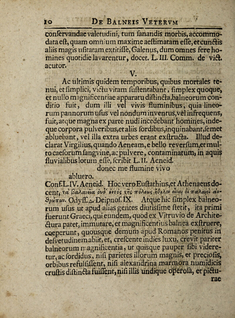 confervandae valetudini, tura fanandis morbis, accommo¬ data eft, quam omnium maxime aeftimatam efle,etcun<3is aliis magis ufitaram extitifle, Galenus, dum omnes fere ho¬ mines quotidie lavarentur, docet. L. III. Comm. de vi<$. acutor. V. Ac ultimis quidem temporibus, quibus mortales re¬ nui, etfimplici, vichi vitam fuftentabant, fimplex quoque, et nullo magnificentiae apparatu diftindla,balneorum con¬ ditio fuit, dum illi vel vivis fluminibus, quia lineo¬ rum pannorum ufus vel nondum inventus,vel infrequens, fuit, atque magna ex parte nudi incedebant homines, inde- que corpora pulveribus,etaliis fordibus,inquinabant,femet abluebant, vel illa extra urbes erant exftrudla. Illud de¬ clarat Virgilius, quando Aeneam, e bello reverfum,etmul- tocaeforumfangvine,acpulvere, contaminatum,in aquis fluvialibus lotum e fle, fcribit L. 11. Aeneid. donec me flumine vivo abluero. Conf.L.lV. Aeneid. Hoc vero Euftathius,et Athenaeus do¬ cent, W paAcc.eia. ova ivtog TroAsag rjStkov encq ci orahcqo} oiv- Spuiru». Odyff a. Deipnof IX. Atque hic fimplex balneo¬ rum ufus ut apud alias gentes diurisfime ftetit, ita primi fueruntGraeci,qui eundem, quod ex Vitruvio de Archite- flura patet, immutare, et magnificentius balnea exftruere, coeperunt, quousque demum apud Romanos penitus in defvetudinem abiit, et, crefcente indies luxu, crevit pariter balneorum magnificentia, ut quisque pauper fibi videre¬ tur, ac fordidus, nifi parietes illorum magnis, et preciofis, orbibus refulfiflent, nifi alexandrina marmora numidicis cruftisdiftin&afuiffent, nifi illis undique operola, etplftu-