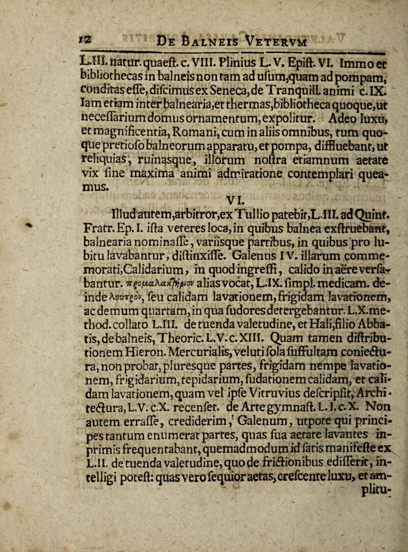 L.III. natur, quaeft. c. VIII. Plinius L. V. Epift. VI. Immo et bibliothecas in balneis non tam ad ufum,quam ad pompam, Condirasefle,difcimusexSeneca,deTranquillanimi c.IX. Iam etiam inter balnearia,et thermas,bibliotheca quoque,ut necellarium domus ornamentum, expolitur. Adeo luxu, et magnificentia, Romani, cum in aliis omnibus, tum quo¬ que pretiofo balneorum apparatu,et pompa, diffluebant, ut reliquias, ruinasque, illorum noftra etiamnum aetate vix fine maxima animi admiratione contemplari quea¬ mus. VI. Illud autem,arbitror,exTulliopatebif,L.HI. adQuint. Fratr.Ep.I. ifta veteres loca, in quibus balnea exftruebanr, balnearia nominalie, variisque partibus, in quibus pro lu- bitu lavabantur, diftinxiile. Galenus IV. illarum comme¬ morati,Calidarium , in quod ingreffi, calido in aere veria- bantur. Tr^ua^u-Ihipiov alias vocat, L.IX. fimpl. medicam, de¬ inde Aowrjov, feu calidam lavationem,frigidam lavationem, ac demum quartam, in qua fudoresdetergebantur. L.X.me- thod. collato L.III. de tuenda valetudine, et Hali,filio Abba¬ tis, deba!neis,Theoric.L.V.c.XIII, Quam tamen diftribu- tionem Hieron. Mercurialis, veluti lola fuffultam conie<3u- ra, non probat, pluresque partes, frigidam nempe lavatio¬ nem, frigidarium, tepidarium, fudationem calidam, et cali¬ dam lavationem, quam vel ipfe Vitruvius delcripfit, Archi • te&ura, L. V. c.X. recenfet. de Arte gymnaft. L. 1. c. X. Non autem errafle, crediderim,! Galenum, utpote qui princi¬ pes tantum enumerat partes, quas fua aetate lavantes in- primis frequentabant, quemadmodum id fatis manifefle ex L.II. de tuenda valetudine, quo de fri&ionibus edifferit, in- / telligi potefi: quas vero fequior aetas, crefcente luxu, et am-
