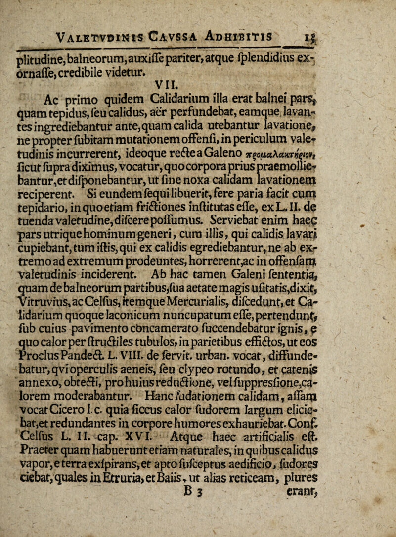 . t , '■ * • N > Valetvdinis Cavssa Adhibitis ij _ - -- . j i -——* “ — ^ ■—« plitudine, balneorum, auxifle pariter, atque lplendidius ex- brnaffe, credibile videtur. VII. Ac primo quidem Calidarium illa erat balnei pars, quamtepidus,feu calidus, aer perfundebat, eamque lavan¬ tes ingrediebantur ante,quam calida utebantur lavatione, ne propter fubitam mutationem offenfi, in periculum vale¬ tudinis incurrerent, ideoque re&e a Galeno K^^LaXaxtri^ufit ficut fupra diximus, vocatur, quo corpora prius praemollie¬ bantur,et difponebantur, ut fine noxa calidam lavationem reciperent. Si eundem fequi libuerit, fere paria facit cum tepidario, in quo etiam fri&iones inftitutas efle, exL.II. de tuenda valetudine,difcerepoffumus. Serviebat enim haec pars utrique hominum generi, cum illis, qui calidis lavari cupiebant, tum iftis, qui ex calidis egrediebantur, ne ab ex¬ tremo ad extremum prodeuntes, horrerent,ac in offenfam valetudinis inciderent. Ab hac tamen Galeni fententia, quam de balneorum partibus,fua aetate magis ufitatis,dixit, Vitruvius, ac Celfus, itemque Mercurialis, difcedunt,et Ca¬ lidarium quoque laconicum nuncupatum efle, pertendunt, fub cuius pavimentocbncamerato fuccendebaturignis, e quo calor per ftru&iles tubulos, in parietibus effiffos, ut eos Proclus Pandeft. L. VIII. de fervit, urban. vocat, diffunde¬ batur, qvi operculis aeneis, feu clypeo rotundo, et catenis annexo, obtefli, pro huius reduffione, vel fuppresfione, ca¬ lorem moderabantur. Hanc nudationem calidam, aflam vocat Cicero l.c. quia ficcus calor fudorem largum elicie¬ bat,et redundantes in corpore humoresexhauriebat.Confi Celfus L. Il.-cap. XVI. Atque haec artificialis eft. Praeterquam habuerunt etiam naturales, in quibus calidus vapor, e terra exfpirans,et aptofnfceptus aedificio, fudores ciebat, quales in Etruria, et Baiis, ut alias reticeam, plures B 3 erant,