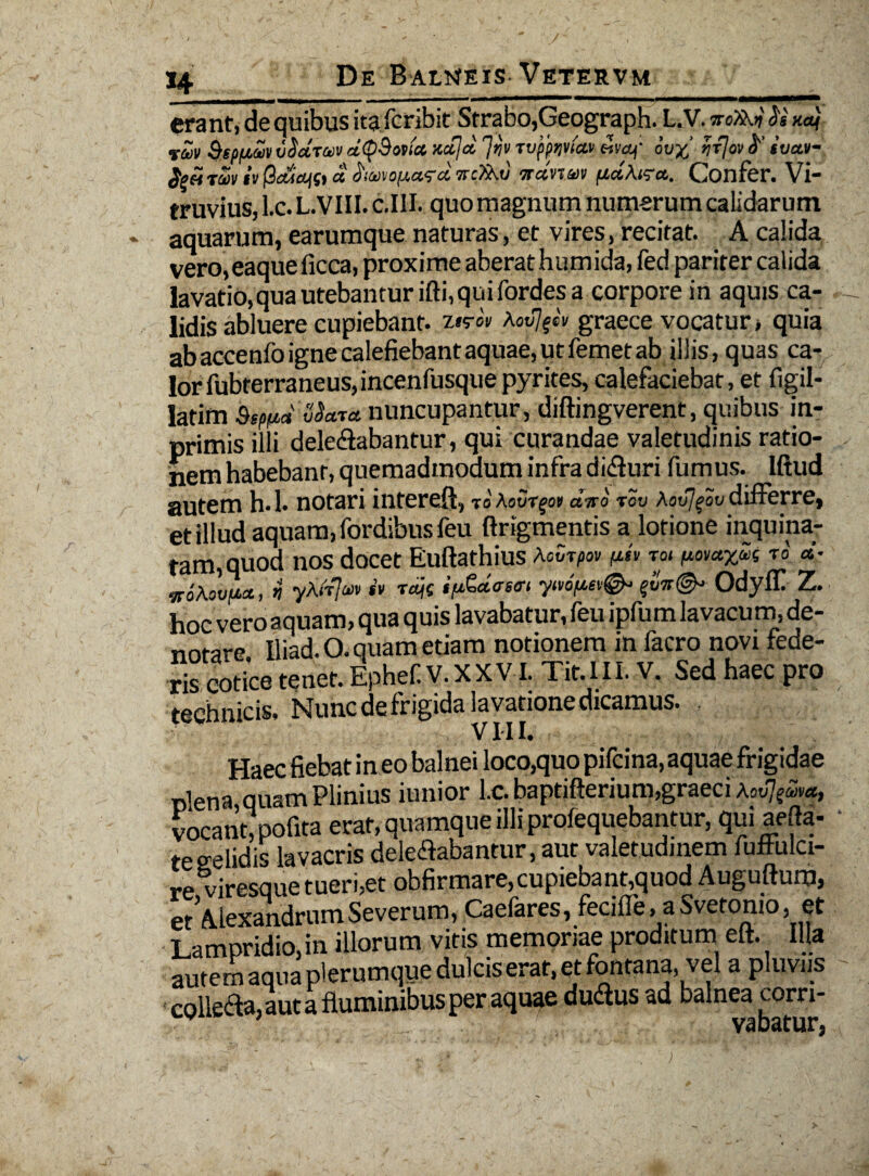 erant, de quibus ita fcribit Strabo,Geograph. L.V. woTkj} <5's na) vZv SspfAUV vSdruv dQBovtcc ncc]cl 'jrjv Tvfpqviccv waf ov% ntfov svav- $%€4 TWV IV 13040fSt CC haMearet ncXKu itdnm fidXiza,. Confer. Vi- truvius, l.c. L.VIII. c.III. quo magnum numerum calidarum aquarum, earumque naturas, et vires, recitat. A calida vero,eaqueficca, proxime aberat humida, fed pariter calida lavatio, qua utebantur ifti, qui fordes a corpore in aquis ca¬ lidis abluere cupiebant. Xovj^v graece vocatur > quia ab accenfo igne calefiebant aquae, ut femet ab illis, quas ca¬ lor fubterraneus, incenfusque pyrites, calefaciebat, et figil- latim &Sf(M velaret nuncupantur, diftingverent, quibus in- primis illi delegabantur, qui curandae valetudinis ratio¬ nem habebant, quemadmodum infra dicturi fumus, lftud autem h.l. notari interet, xoXovr^ot diro rov Xovjqov differre, et illud aquam, fordibusfeu ftrigmentis a lotione inquina¬ tam, quod nos docet Euftathius XcZrpov p<» toi ftov**»* t0 d- iroAovi**,* yAtfaiv <y raje ifj&dasffi ytt6fut& Odyfil Z. hoc vero aquam, qua quis lavabatur, feu ipfum lavacum, de¬ notare Iliad. O. quam etiam notionem in facro novi fede- ri? Sce tenet. Ephef V. XX V i. Tit.I II. V. Sed haec pro technicis. Nunc de frigida lavatione dicamus. VIII. Haec fiebat in eo balnei loco,quo pifeina, aquae frigidae piena quam Plinius iunior l.c. baptifterium,graeci vocant, pofita erat, quamque illi profequebantur, qui aefta- teeelidis lavacris delectabantur, aut valetudinem fuflulci- re viresque tueri,et obfirmare,cupiebant,quod Auguftum, et Alexandrum Severum, Caefares, fecifle, a Svetonio, et Lampridio,in illorum vitis memoriae proditum eft. Illa autem aqua plerumque dulcis erat, et fontana, vel a pluviis colleta, aut a fluminibus per aquae dutus ad balnea corri-