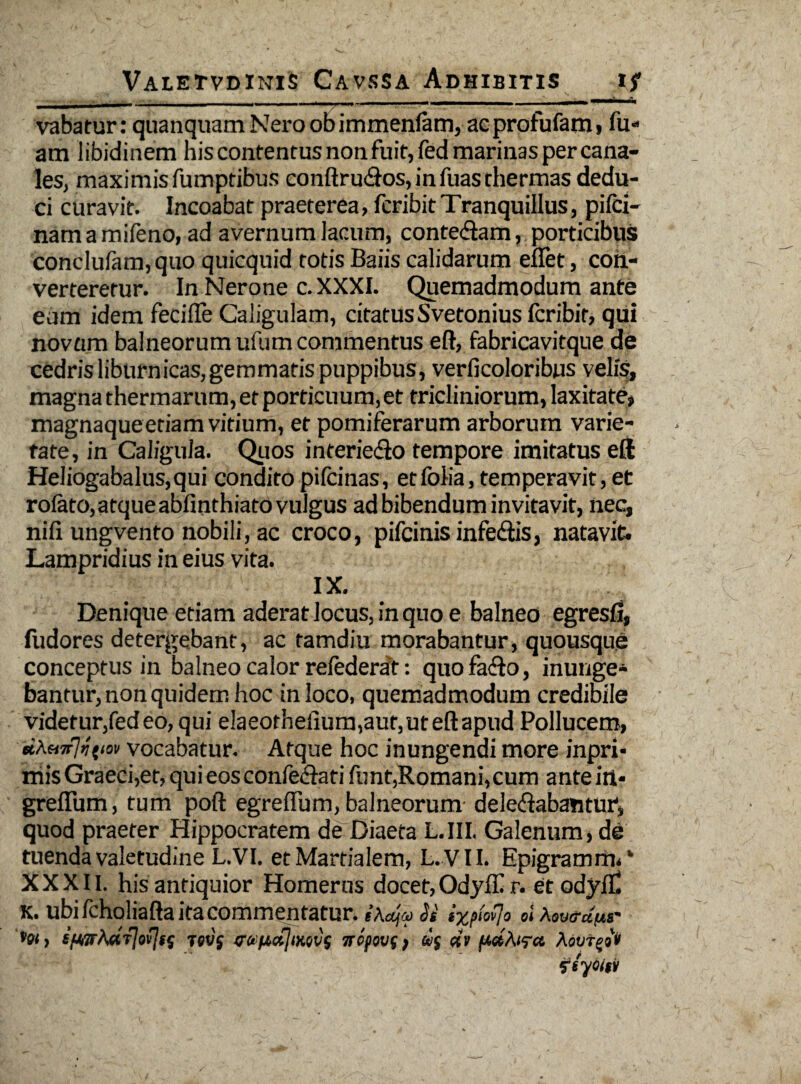vabatur: quanquam Nero ob immenfam, ac profufam, fu* am libidinem his contentus non fuit, fed marinas per cana¬ les, maximis fumptibus conftru&os, infuas thermas dedu¬ ci curavit. Incoabat praeterea, fcribitTranquillus, pifci- namamifeno, ad avernum lacum, conte&am, porticibus conclulam,quo quicquid totis Baiis calidarum eflet, coh- verteretur. In Nerone c. XXXI. Quemadmodum ante eam idem feci (Te Caligulam, citatus Svetonius Icribir, qui novum balneorum ufum commentus eft, fabricavitque de cedris liburnicas, gemmatis puppibus, verficoloribus velis, magna thermarum, et porticuum, et tricliniorum, laxitate» magnaqueeriam vitium, et pomiferarum arborum varie¬ tate, in Caligula. Quos interie<flo tempore imitatus eft Heliogabalus,qui condito pifcinas, etfolia, temperavit, et roiato,atqueabfinthiato vulgus adbibendum invitavit, nec, nifi ungvento nobili, ac croco, pifcinis infedis, natavit- Lampridius in eius vita. IX. Denique etiam aderat locus, in quo e balneo egresfl, fudores detergebant, ac tamdiu morabantur, quousque conceptus in balneo calor relederat: quofa&o, inunge¬ bantur, non quidem hoc in loco, quemadmodum credibile videtur,fedeo,qui e!aeotheiium,aut,uteftapud Pollucem, «a«9t7>7{(ok vocabatur. Atque hoc inungendi more inpri» niis Graeci,et, qui eos confe&ati funt,Romani,cum ante in- greflum, tum poft egreifum, balneorum- delegabantur, quod praeter Hippocratem de Diaeta LIII. Galenum» de tuenda valetudine L. VI. et Martialem, L. VII. Epigratnrm* XXXII. his antiquior Homerus docet, Odyfll r. et ody/C K. ubi fcholiafta ita commentatur. Si ix?wl° oiAovo-dnr »w, ifhTrAdjJofjft; Tcv'f wpajiKws nofovf, «» fidAtra Aovt^ot ftyditil