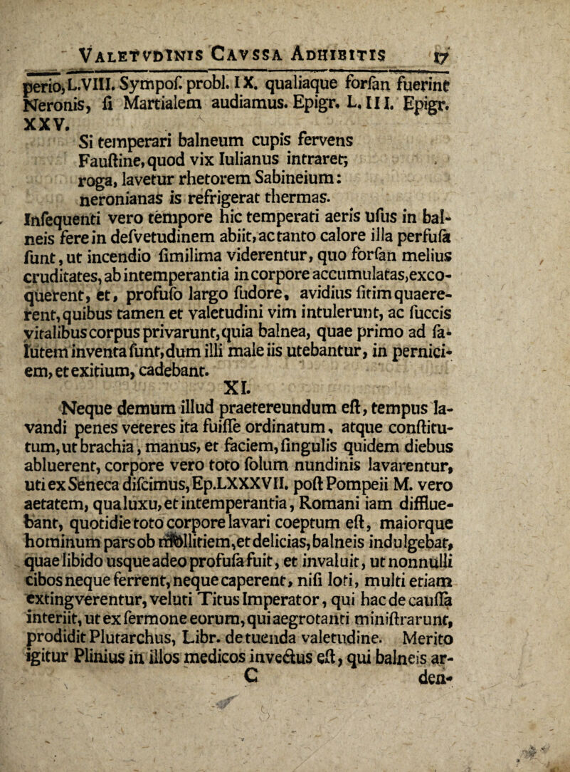 perio,L.VIII. Sympof. probi. IX. qualiaque forlan fuerint Neronis, fi Martialem audiamus. Epigr. L. 111. Epigr. xxv. v ■ Si temperari balneum cupis fervens Fauftine, quod vix Iulianus intraret; roga, lavetur rhetorem Sabineium: neronianas is refrigerat thermas. Infequenti vero tempore hic temperati aeris ufus in bal¬ neis fere in defvetudinem abiit,actanto calore illa perfufa funt,ut incendio fimilima viderentur, quo forfan melius cruditates, ab intemperantia in corpore accumulatas,exco- querent, et, profufo largo fudore, avidius fitimquaere¬ rent, quibus tamen et valetudini vim intulerunt, ac fuccis vitalibus corpus privarunt, quia balnea, quae primo ad fa- futem inventa funt, dum illi male iis utebantur, in pernici¬ em, et exitium, cadebant. XI. Neque demum illud praetereundum eft, tempus la¬ vandi penes veteres ita fuiffe ordinatum, atque conftitu- tum, ut brachia , manus, et faciem, lingulis quidem diebus abluerent, corpore vero toto fblum nundinis lavarentur, uti ex Seneca difcimus,Ep.LXXX VII. poft Pompeii M. vero aetatem, qua luxu, et intemperantia, Romani iam difflue¬ bant, quotidie toto corpore lavari coeptum eft, maiorque hominum parsob rrMlitiem,et delicias, balneis indulgebar, quae libido usque adeo profufa fuit, et invaluit, ut nonnulli cibos neque ferrent, neque caperent, nifi loti, multi etiam cxtingverentur, veluti Titus Imperator, qui haede cauda interiit, ut ex fermone eorum, qui aegrotanti miniftrarunt, prodidit Plutarchus, Libr. de tuenda valetudine. Merito igitur Plinius in illos medicos invectus eft, qui balneis ar- . C den-