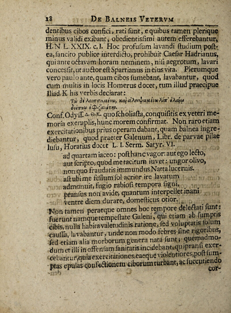 „ . i ■ >»■ ■■■■.- ■ - •*******• *imf mu i dentibus cibos confici, rati funt, e quibus tamen plerique minus validi exibant, obedientisfimi autem efferebantur, H.N L.XXIX. c.I. FIoc profufum lavandi ftudium poft- ea,fanciro publice ihterdidfo, prohibuit Caefar Hadrianus, qui ante odavam horam neminem, nifi aegrotum, lavari concesfif, ut au&oreft Spartianus in eius vita. Plerumque vero paulo ante, quam cibos fumebant, lavabantur, quod cum multis in locis Homerus docet, tum illud praecipue lliad. K- his verbis declarat: Tai <3'f Aciccausva)) KajdAifnpctfcttqXiir t\djta (ieixvtp Conf Odyif. A'©‘K. quo fch oliafta, conquifitis ex veteri me¬ moria exemplis, hunc morem confirmat. Non raro etiam exercitationibus prius operam dabant, quam balnea ingre¬ diebantur, quod praeter Galenum, Libr. de parvae pilae lufii, Horatius docet L. I. Serm. Satyr. VI. 'ad quartam iaceo : poft hanc vagor: aut ego le<fto, aut fcripto, quod me tacitum iuvet: ungor olivo, non quo fraudatis immundusNattaluccrnis. aft ubi me felium fol acrior ire lavatum admonuit, fugio rabiofi tempora figni, _ . pranfus non avide, quantum interpellet mam ventre diem durare, domefticus otior. _ Non tamen peraeque omnes hoc tempore de]e^’^ fueruntnamquetempeftate Galeni, qui etiam [U™P cibis, nulla habita valetudinis ratione , (ed voluptarium cauffa, lavabantur, unde non modo feores fine rigonbus, fed etiam alia morborum genera nata funPr quemad - dum et illi in offenlam faniratis incidebant, q i>P n r cebantu^quiaexereitarionesieaequeviolentioreSjpoalum ptas epulas confisionem elborum turoant, ac Succutiendo