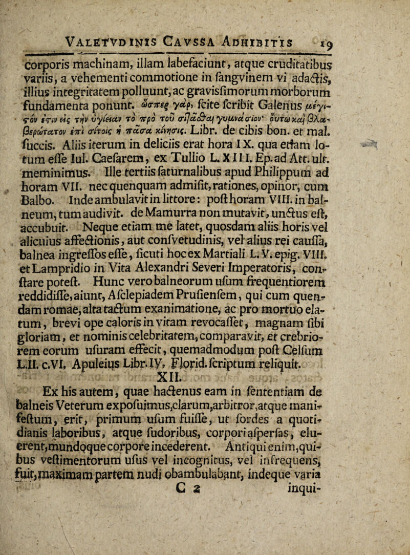 corporis machinam, illam labefaciunt, atque cruditatibus variis, a vehementi commotione in langvinem vi adaffis, illius integritatem polluunt, ac gravisfimorum morborum fundamenta ponunt. y«V> fcite fcribit Galenus ptiyt- ■ fov 1'<?iv eig Ttjv vytftctv to 7rpo rov <rtja<&<q yuf&vcuriov' ovTajxaj (3ipcuTaTov i%\ o-fnig j ircicra. mwK. Libr. de cibis bon. et mal. fuccis. Aliis iterum in deliciis erat hora 1X. qua etfam lo¬ tum efle Iui. Caefarem, ex Tullio L. X111. Ep.ad Att. ult. meminimus. Ille tertiisfaturnalibus apud Philippum ad horam VII. necquenquam admifit, rationes, opinor, cum Balbo. Inde ambulavit in littore: pofthoram VIII. in bal¬ neum, tum audivit, de Mamurra non mutavit, unffus eft, accubuit. Neque etiam me latet, quosdam aliis horis vel alicuius affe&ionis, aut confvetudinis, vel alius rei caufla, balnea ingrellbs efle, ficuti hocex Martiali L. y. epig. VIII. et Lampridio in Vita Alexandri Severi Imperatoris , con¬ flare poteft. Hunc vero balneorum ufum frequentiorem reddidifle, aiunt, Afclepiadem Prufienfem, qui cum quen- dam romae, alta taffum exanimatione, ac pro mortuo ela¬ tum, brevi ope caloris in vitam revocaflet, magnam fibi gloriam , et nominis celebritatem, comparavit, et crebrio¬ rem eorum ufuram effecit, quemadmodum poft Celfum L.II. c.VI, Apuleius Libr. IV, FJorid.fcriptum reliquit. xii. Ex his autem, quae haffenus eam in fententiam de balneis Veterum expofuimus,clarum,arbitror,atque inani- feftum, erit, primum ufum fuifle, ut fordes a quoti» dianis laboribus, atque fudorjbus, corpori afperfas, elu¬ erent,mundqquecorpore incederent. Antiqui enim,qui¬ bus veftimentorum ufus vel incognitus, vel infrequens, fuit,maximam partem nudi obambulabant, indeque varia ■ C 2 inqui-