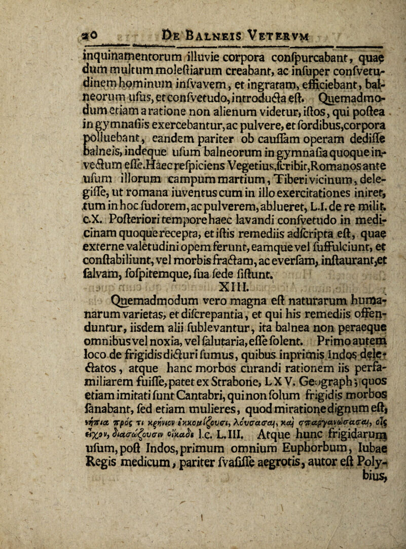 Ti 'r' r—- *■—«i— ..... ■ - ! imiBiii inquinamentorum illuvie corpora confpurcabant, qua? dum multum moleftiarum creabant, ac infuper confvetu- dinem hominum infvavem, et ingratam, efficiebant, bal¬ neorum ufus, etconlvetudo, introdu&a ed. Quemadmo¬ dum etiam a ratione non alienum videtur, illos, qui pofiea in gymnadis exercebantur,ac pulvere, et fordibus,corpora polluebant, eandem pariter ob caudam operam dedifle balneis, indeque ufum balneorum in gymnafia quoque in- ve&um efle.Haecrefpiciens Vegetius,fcribit,Romanos ante ufum illorum campum martium, Tiberi vicinum, dele- gilTe, ut romana iuventuscum in illo exercitationes iniret, .tum in hoc fudorem, ac pulverem, ablueret, L.I.dere milit. c.X. Polleriori tempore haec lavandi conlvetudo in medi¬ cinam quoque recepta, et illis remediis adlcripta ed, quae externe valetudini opem ferunt, eamque vel fuffulciunt, et condabiliunt, vel morbis fraffam,ac everlam, inftaurant,et falvam, fofpitemque, fua fede fidunt. XIII. ■ i,- Quemadmodum vero magna ed naturarum huma¬ narum varietas, et dilcrepantia, et qui his remediis offen¬ duntur, iisdem alii fublevantur, ita balnea non peraeque omnibus vel noxia, vel (alutaria,efle folent. Primo autem loco de frigidisdiffurifumus, quibus inprimis Indos dele¬ ctatos , atque hanc morbos curandi rationem iis perfa¬ miliarem fuifle,patet ex Strabone, LX V. Geograph j quos etiam imitati funt Cantabri, qui non folum frigidis morbos fanabant, led etiam mulieres, quod miratione dignum ed, \rt%ia, irpos r, xmtcv ixxoft,(cevet, AoWaeaf, x&j erTrapyctuvCctecu, ol( ilxov, hacraiQvarit olxacii lc. L.I1I. Atque hunc frigidarum ufum,pod Indos,primum omnium Euphorbum, Iubae Regis medicum, pariter fvalifie aegrotis, autor eft Poly.