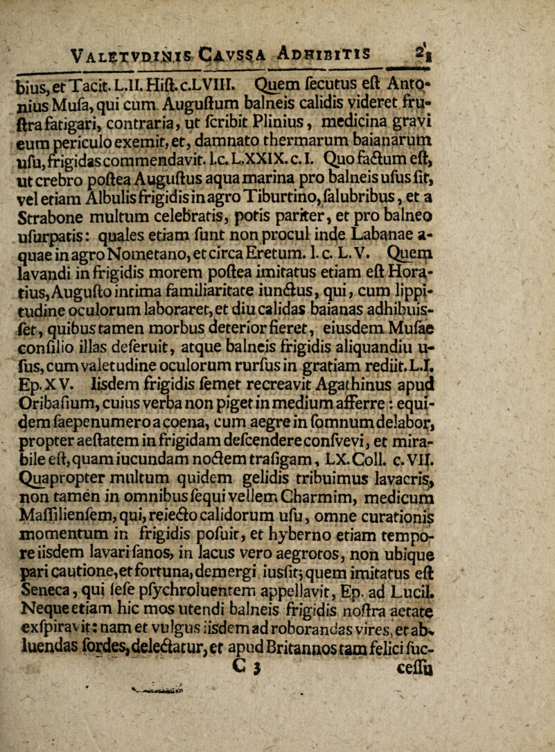 bius,etTacit. L.II. Hift. C.LVUI. Quem fecutus eft Anto* nius Mufa, qui cum Auguftum balneis calidis videret fru- ftrafatigari, contraria, ut fcribit Plinius, medicina gravi eum periculo exemit, et, damnato thermarum baianarmn ufu, frigidas commendavit. l.c. L.XXIX. c. I. Quo fa&um eft, ut crebro poftea Auguftus aqua marina pro balneis ufus fit, vel etiam Albulis frigidis inagro Tiburtino, falubribus, et a Strabone multum celebratis, potis pariter, et pro balneo ufurpatis: quales etiam funt non procul inde Labanae a- quaeinagroNometano,etcircaEretum. l.c. L.V. Quem lavandi in frigidis morem poftea imitatus etiam eft Hora¬ tius, Augufto intima familiaritate iun&us, qui, cum lippi¬ tudine oculorum laboraret, et diu calidas baianas adhibuis- fet, quibustamen morbus deterior fieret, eiusdem Mulae confilio illas deferuit, atque balneis frigidis aliquandiu u- fus, cum valetudine oculorum rurfus in gratiam rediit. L.|, Ep. X V. Iisdem frigidis femet recreavit Agathinus apud Oribafium, cuius verba non piget in medium afferre: equi¬ dem faepenumero a coena, cum aegre in fomnumdelabor, propter aeftatem in frigidam defcendere conive vi, et mira¬ bile eft, quam iucundam no<fiem trafigam, LX.Coll. c.VII. Quapropter multum quidem gelidis tribuimus lavacri^, non tamen in omnibus fequi vellem Charmim, medicum Maflilienfem,qui,reie<ftocalidorum ufu, omne curationis momentum in frigidis pofuit, et hyberno etiam tempo¬ re iisdem lavarifanos, in lacus vero aegrotos, non ubique pari cautione,et fortuna, demergi iusfitj quem imitatus eft Seneca, qui lefe pfychroiuentem appellavit, Ep. ad Lucii. Neque etiam hic mos utendi balneis frigidis noftra aetate exfpiravit: nam et vulgus iisdem ad roborandas vires, et ab% luendas fordes, deledtacur, et apud Britannos tam felici luc- C 3 ceflu