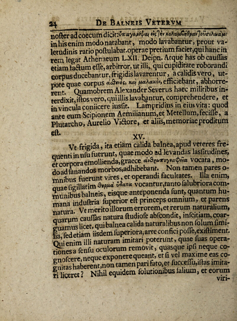 nofterad coecum dicit.*vw«ye,»^ xaA«^£<Jfy«i/7otwAaa>t: in his enim modo natabant, modo lavabantur, prout va¬ letudinis ratio poftulabaf .operae pretium faciet,qui hanc in rem legat Athenaeum L.XII. Deipn. Atque has obcauffas etiam laftum efle,arbitror, ut illiK qui cupiditate roborandi corpus ducebantur, frigidis lavarentur, a calidis vero, ut- pote quae corpus «<&«**«» «W efficiebant, abhorre¬ rem M Quamobrem Alexander Severus haec militibus; in¬ terdixit, iftos vero, qui illis lavaljantur, comprehendere, et in vincula coniicere iusfit. Lampridius in eius vita: quod -nte eum Scipionem Aemilianum,et Metellum,fecifTe, a Plutarcho, Aurelio Vi&ore, et aliis, memoriae proditum eft. XV. V • Vt frigida, ita etiam calida balnea,apud veteres fre* nuenti in ufu fuerunt, quae modo ad levandas lasfitudines, etcorDoraemollienda,graece vocata, mo- doS fanandos morbos,adhibebant. Non tamen pares o- mnibus fuerunt vires, et operandi facultates. Illa enim* ,-Lfio-illatim ^a7a vocantur,tantofalubnora com¬ munibus balneis, eisque anteponenda funt, quantum hu¬ mana induftria fuperior eft princeps omnium, et parens natura. Vt merito illorum errorem, et rerum naturalium, Sum caufias natura ftudiofe abfcondit, mfcitiam,coar- q oui balnea calida naturalibus non folumfimi- 0,1 enim illi naturam imitari poterunt, quae fuas opera¬ res a fenfu oculorum removit, quasque ipfi neque co- enofcere, neque exponere queant, etfi vel max.me eas co- S7haberent,non tamen pari fato, et fucceflu.iftas imita- fihceret ’ Nihil equidem folutionibus falmm, et eorum