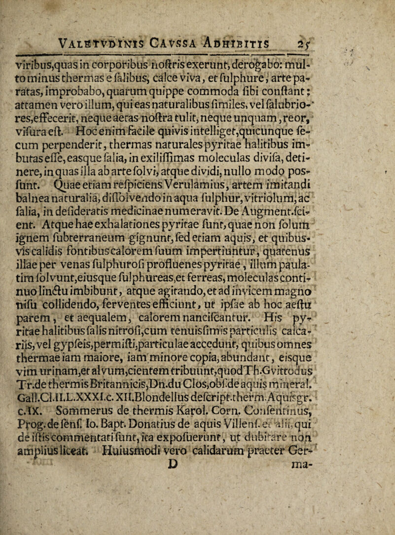 VALSTVBtKTCS CAVSSA ADHfSlTIS viribus,quas in corporibus noftris exerunt, derogabo: mul¬ to minus thermas e falibus, calce viva, etfulphure, arte pa¬ ratas, improbabo, quarum quippe commoda libi conflant; attamen vero illum, qui eas naturalibus fimiles, vel falubrio- * res,effecerit, neque aeras noftra tulit, neque unquam ,reorf vifura eft. Hoc enim facile quivis intelligef,quicunque fe¬ cum perpenderit, thermas naturalespyritae halitibus im- butasefTe,easquefalia,inexiliffimas moleculas divifa,deti¬ nere, in quas illa ab arte fol vi, atque dividi, nullo modo pos- funt. Qiiae etiam refpiciensVerulamius, artem imitandi balnea naturalia, diffolvendo in aqua fulphur, vitriolurh; ac falia, in defideratis medicinae numeravit. De Aiigment.fei- ent. Atque hae exhalationes pyritae funt, quae non folurn ignem fubterraneum gignunt,fedetiam aquis, et quibus¬ vis calidis fontibus calorem fuum impertiuntur, quatenus illae per venas fulphurofi profluenes pyritae, illum paula- tim lolvunt,eiusque fulphureas.et ferreas, moleculas contio nuo linSu imbibunt, atque agitando, et ad invicem magno nifu collidendo, ferventes efficiunt, ut ipfae ab hoc aeftii parem, et aequalem, caloremnancifcantur. His py^- ritae halitibus falis nitrofi,cum tenuisfimisparticulis calca¬ riis, vel gypfeis,permifti,particulaeaecedunr, quibus omnes thermaeiammaiore, iamminore copia, abundant, eisque vim urinam,et alvum,cientem tribuunt,quodTh.Gvittodus Tr.de thermisBritanniciSjDn.du Cios,obf de aquis mineral Gall.CUl.L.XXXI.c.xn.BIondellus defcript.therm.Aqursgr. cAX. Sommerus de thermis KaroL Coni. Confeiltinus, Prog.defenf Io. Bapt. Donarius de aquis Villehf ec afiiyqui deiflis commentati funt, ita expofuerunt, ut dubitare non ampiius liceat, Huiusmodi vero calidarum praeter Ger- D ma-