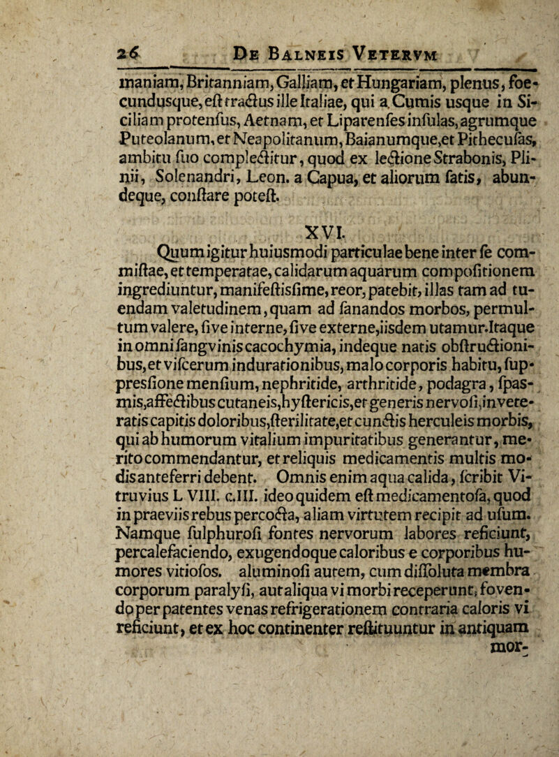 inaniam, Britanniam, Galliam, et Hungariam, plenus, foe- cundusque,efttra<flusille Italiae, qui a.Cumis usque in Si¬ ciliam protenfus, Aetnam, ec Liparenfes infulas, agrumque Puteolanum, et Neapolitanum, Baianumque.et Pithecufas, ambitu fuo compleflitur, quod ex legione Strabonis, Pli¬ nii, Solenandri, Leon, a Capua, et aliorum fatis, abun- deque, conflare poteft. XVI. Quumigiturhuiusmodi particulae bene inter fe com- miflae, et temperatae, calidarum aquarum compofitionem ingrediuntur, manifeftisfime,reor, patebit, illas tam ad tu¬ endam valetudinem, quam ad fanandos morbos, permul¬ tum valere, five interne, live externe,iisdem utamur.Itaque inomniiangviniscacochymia,indeque natis obftru&ioni- bus,et vifcerum indurationibus, malo corporis habitu, fup* presfione meniium, nephritide, arthritide, podagra, fpas- mis,afFe<flibus cutaneis,hyftericis,et generis nervoli,invete¬ ratis capitis doloribus,fterilitate,et cun<flis herculeis morbis, qui ab humorum vitalium impuritatibus generantur, me¬ rito commendantur, et reliquis medicamentis multis mo- disanteferri debent. , Omnis enim aqua calida, Icribit Vi¬ truvius L VIII. c.III. ideo quidem eft medicamentofa, quod in praeviis rebus percodia, aliam virtutem recipit ad ufum. Namque fulphurofi fontes nervorum labores reficiunt, percalefaciendo, exugendoque caloribus e corporibus hu¬ mores vitiofos. aluminofi aurem, cum difloluta membra corporum paralyli, autaliqua vi morbi receperunt, foven- dp per patentes venas refrigerationem contraria caloris vi reficiunt, et ex hoc continenter reftituuntur in antiquam mor-