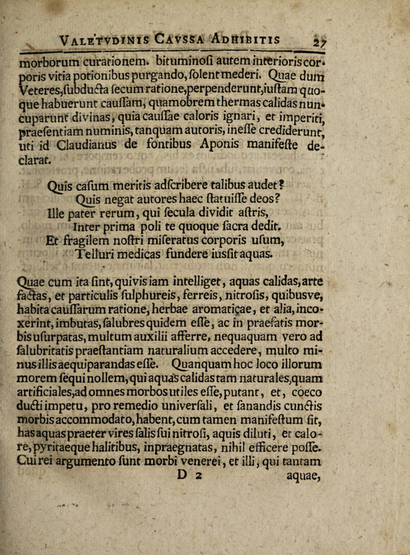 morborum curationem, bituminofi autem interioris cor¬ poris vitia potionibus purgando, folentmederi. Quae dum Veteres, fubdu&a fecum ratione,perpenderunt,iuftam quo¬ que habuerunt cauffam, quamobrem thermas calidas nun¬ cuparunt divinas, quiacauflae caloris ignari, et imperiti, praefentiam numinis, tanquam autoris, inefie crediderunt, uti id Claudianus de fontibus Aponis raanifefte de¬ clarat. Quis cafum meritis adfcribere talibusaudet? Quis negat autoreshaec ftatuifle deos? Ille pater rerum, qui fecula dividit aftris, Inter prima poli te quoque facra dedit. Et fragilem noftri miferatus corporis ufum, Telluri medicas fundere iusfit aquas. • t , ■ ■. I I' — Quae cum ita fint, quivis iam intelliget, aquas calidas,arte fadas, et particulis fulphureis, ferreis, nitrofis, quibusve, habita cauflarum ratione, herbae aromaticae, et alia,inco¬ xerint, imbutas, falubres quidem efie, ac in praefatis mor¬ bis ufurpatas, multum auxilii afferre, nequaquam vero ad falubritatis praeftantiam naturalium accedere, multo mi¬ nus illisaequiparandas efie. Quanquam hoc loco illorum morem fequinollem, qui aquaS calidas tam naturales,quam artificiales,ad omnes morbos utiles efie, putant, et, coeco dudliimpetu, pro remedio univerfali, et fanandis cun&is morbis accommodato, habent, cum tamen manifeftum fit, has aquas praeter vires falis fui nitrofi, aquis diluti, et calo¬ re, pyritaequehalitibus, inpraegnatas, nihil efficere pofle. Cuirei argumento funt morbi venerei, et illi, qui tantam