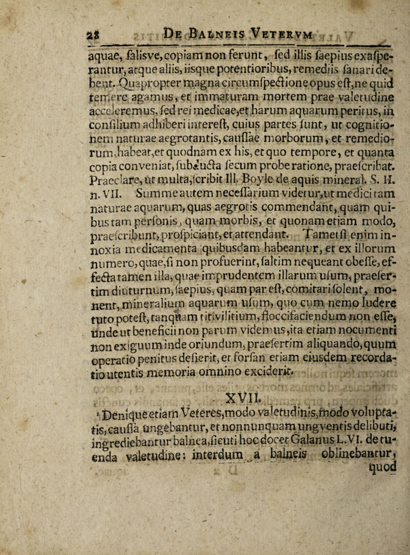 ■ II - - ■ -■■■■ i. . - ■ ■■ ■ ' ■■■ • —. ■ . . . . II ■ MI i - - - - aquae, falisve,copiam non ferunt, fed iliis faepiusexafpe- rantur, atquealiis, iisque potenfioribus, remediis fanari de¬ bent. Quapropter magna circumfpedlioneopus eft,ne quid temere agamus, et immaturam mortem prae valetudine acceleremus, fed rei medicae,et harum aquarum peritus, in confilium adhiberi intereft, cuius partes funt, ut cognitio¬ nem naturae aegrotantis,cauflae morborum, et remedio¬ rum,habeat,et quodnam ex his,etquo tempore, et quanta copia conveniat, fub*u<fia fecum probe ratione, praefcribat. Praeclare, ut multa,Scribit 111. Boyle de aquis roineral. S. M. n. VII. Summe autem neceflarium videtur,ut medici tam naturae aquarum, quas aegrotis commendant, quam qui¬ bus tam perbonis, quam morbis, et quonam etiam modo, praescribunt, profpiciant, et attendant. Tametfi enim in¬ noxia medicamenta quibusdam habeantur, et ex illorum numero,quae,fi non profuerint, faltim nequeant obeffe,ef- fefta tamen illa, quae imprudentem illarum ufurn, praefer- tim diuturnum,Saepius, quam par eft,comitarifolent, mo¬ nent, mineralium aquarum ufurn, quo cum nemo ludere tuto poteft, tanqftam tirivilirium.floccifaciendum non efle, Unde ut beneficii non parum videmus,ita etiam nocumenti non exiguum inde oriundum, praefertim aliquando, quum operatio penitus defierit, et forfan etiam eiusdem recorda¬ tio utentis memoria omnino exciderit. 8 Ddniqufeetiam Veteres,modo valetudiniSjffiodo Volupta¬ tis, caufia Ungebantur, et nonnunquam ungventis delibuti, ingrediebantur balnea,fieuti hoedocet Galanus L.VI. de tu¬ enda valetudine; interdum a balneis oblinebantur,