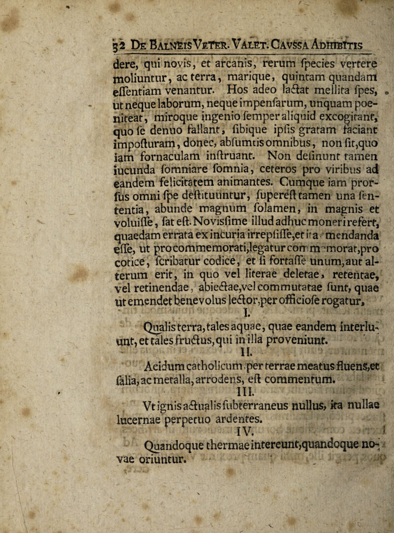 32 De BalnSisVeTer. Valet. Cavssa AdhibItis dere, qui novis, et arcanis, rerum fpecies vertere moliuntur, ac terra, marique, quintam quandam eflentiam venantur. Hos adeo ladtat mellita fpes, « ut neque laborum, neque impenfarum, unquam poe- niteat, miroque ingenio femper aliquid excogitant, quole dentio fallant, fibique iplis gratam faciant impofturam, donec, abfumtis omnibus, non (it,quo iam fornaculam inftruant. Non definunt tamen iucunda fomniare fomnia, ceteros pro viribus ad eandem felicitatem animantes. Cumque iam pror- fus omni fpe deftituuntur, flipereft tamen una fen- tentia, abunde magnum lolamen, in magnis et voluiffe, fat eft. Novisfime illud adhuc moneri refert, quaedam errata ex incuria irrep(ifle,et ita mendanda efle, ut pro commemorati,legatur corr m^-morat,pro cotice, fcribatur codice, et fi fortafle unum,aut al¬ terum erit, in quo vel literae deletae, retentae, vel retinendae, abiedfae,vel commutatae funt, quae ut emendet benevolus le<ftor,per officiofe rogatur. Qualis terra, tales aquae, quae eandem interlm unt, et tales frudus, qui inilla proveniunt. II. Acidum catholicum per terrae meatus fluens,et falia, ac metalla, arrodens, eft commentum. III. Vtignisaflualisfubterraneus nullus, ita nullae lucernae perpetuo ardentes. IV. Quandoque thermae intereunt,quandoque no-a vae oriuntur. '