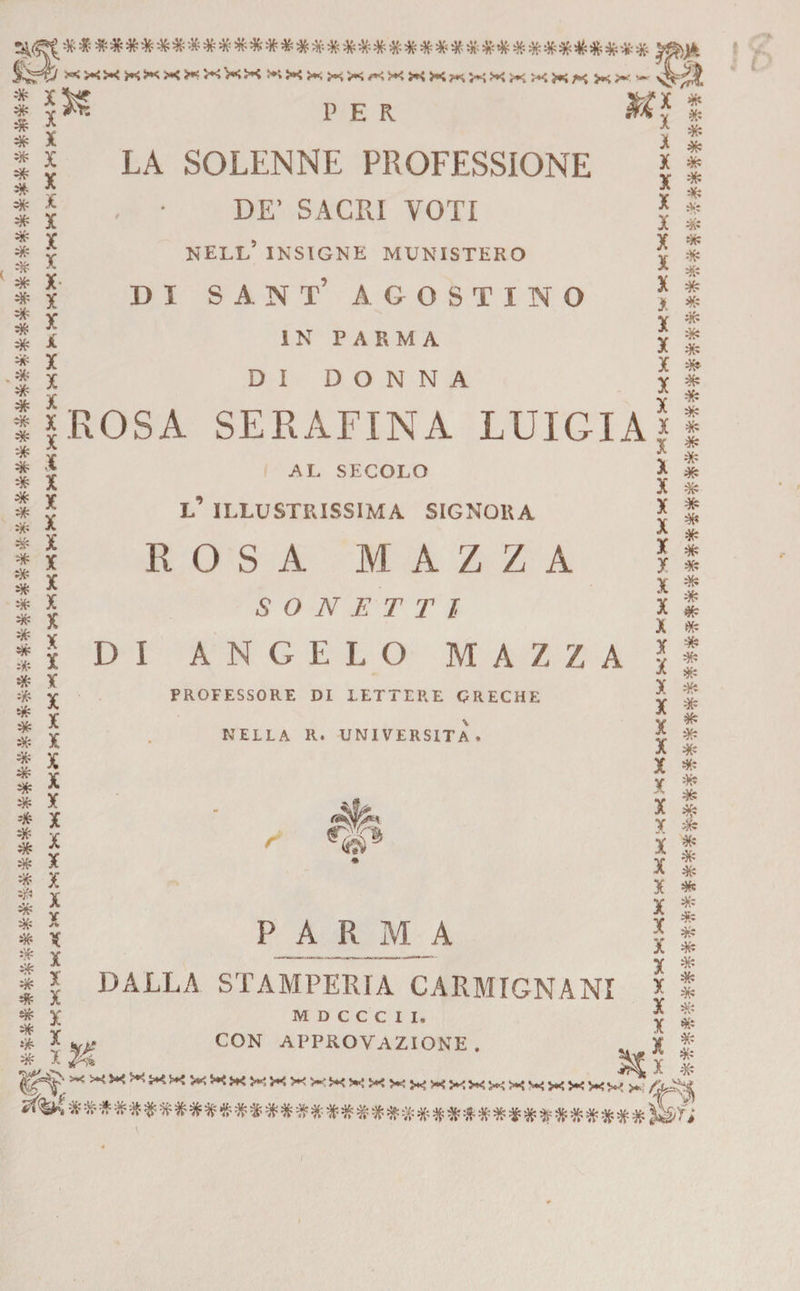 fe5^ XXXXXXXXXxXXXXXX XX - * * * * * # s* * * * * * # * * * # # * * * * * # # * * s* * * * * sfc * * # * * * * * # * * 4&amp; sfc * * * # * * * * ** * X X X X X X X X X X >: X X X X IROSA X X X X X X X X X X X X X X X X X X X X X X X V A X X X X X X X PER LA SOLENNE PROFESSIONE DE’ SACRI VOTI NELL5 INSIGNE MINISTERO DI SA.NT’ agostino IN PARMA DI DONNA AL SECOLO X X X X X X X X X X X X SERAFINA LUIGIAì X X X X X X r X X X X X X X X X X X X V X X X X X X X X X X X X L ILLUSTRISSIMA SIGNORA ROSA MAZZA SONETTI DI A N G E L O M AZZA PROFESSORE DI LETTERE GRECHE NELLA R. UNIVERSITÀ •ite* PARMA DALLA STAMPERIA CARMIGNANI M D C C C X I, CON APPROVAZIONE. s£ * * * * # * * * * * * * * * * * * * * * * # # (fc * * * * * * #* * $ «* * * * Jfc * * * * * * * * # 11^'. >,<XWXx^i*!^>!«X^XXXKXKXXyxXKXK4^ /