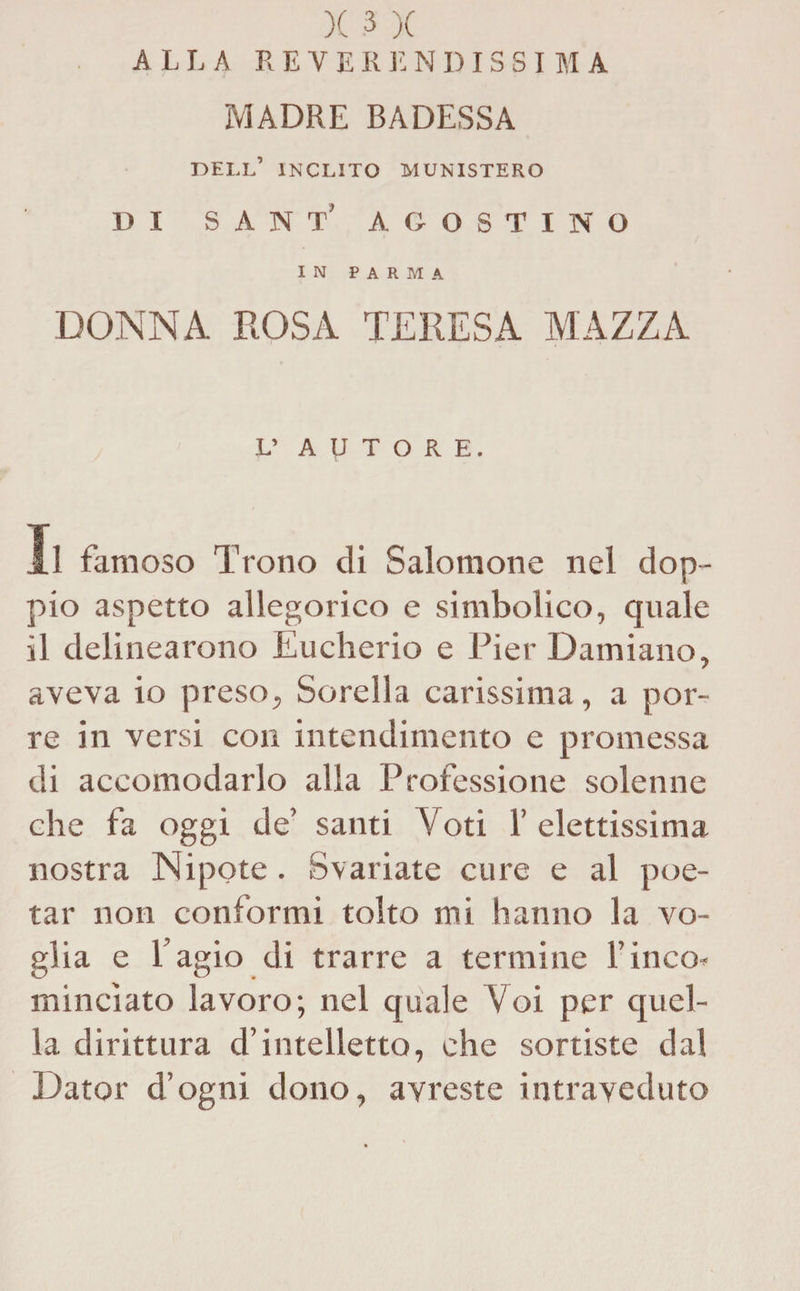 ALLA REVE R il N DIS S I M A MADRE BADESSA dell’ inclito munistero DI sant' agostino IN PARMA DONNA. ROSA TERESA MAZZA L’ AUTORE. Il famoso Trono di Salomone nel dop¬ pio aspetto allegorico e simbolico, quale il delinearono Eucherio e Pier Damiano, aveva io preso, Sorella carissima, a por¬ re in versi con intendimento e promessa di accomodarlo alla Professione solenne che fa oggi de’ santi Voti 1’ elettissima nostra Nipote. Svariate cure e al poe¬ tar non conformi tolto mi hanno la vo¬ glia e l’agio di trarre a termine l’inco¬ minciato lavoro; nel quale Voi per quel¬ la dirittura d’intelletto, che sortiste dal Dator d’ogni dono, avreste intraveduto