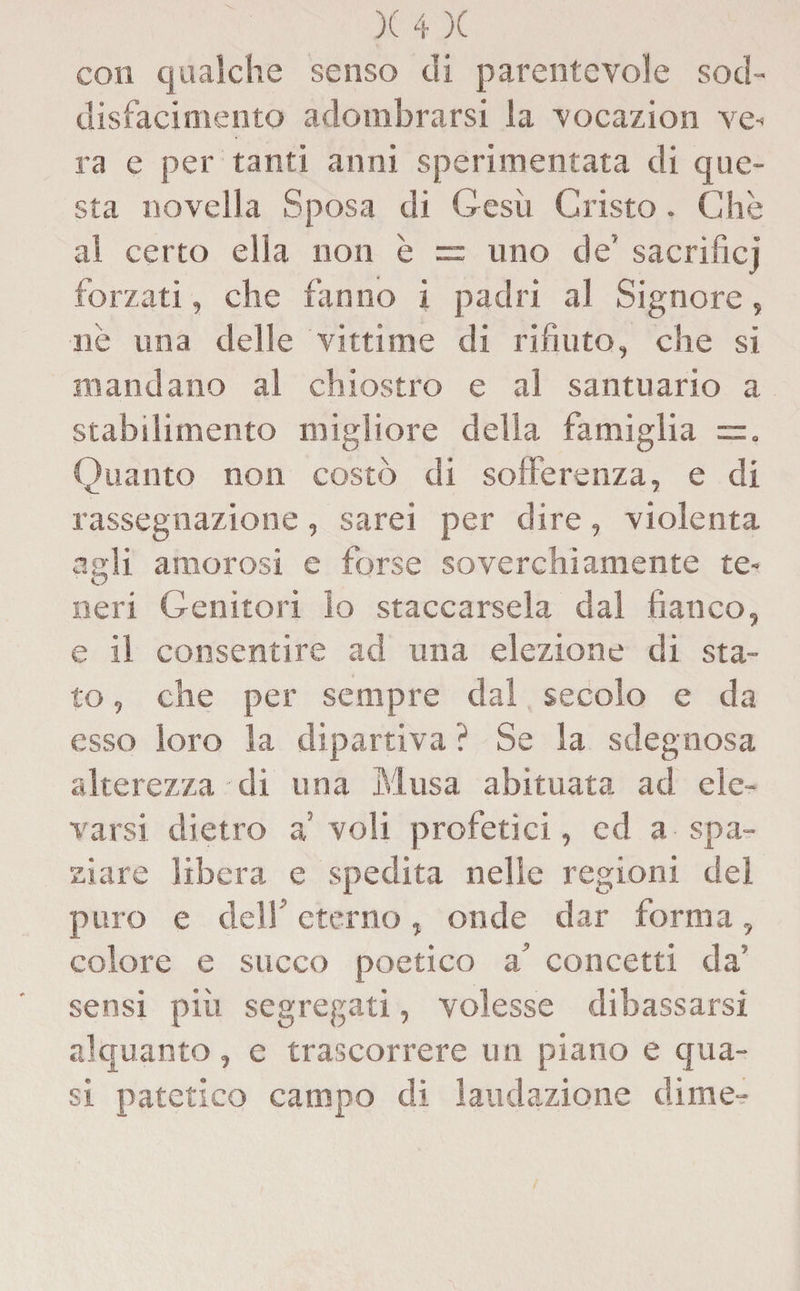 con qualche senso di parentevole sod¬ disfacimento adombrarsi la vocazion ve¬ ra e per tanti anni sperimentata di que¬ sta novella Sposa di Gesù Cristo. Che al certo ella non è = uno de5 sacrificj forzati, che fanno i padri al Signore, nè una delle vittime di rifiuto, che si mandano al chiostro e al santuario a stabilimento migliore della famiglia =r. Quanto non costò di sofferenza, e di rassegnazione, sarei per dire, violenta agli amorosi e forse soverchiamente te- neri Genitori lo staccarsela dal fianco, e il consentire ad una elezione di sta¬ to , che per sempre dal secolo e da esso loro la dipartiva ? Se la sdegnosa alterezza di una Musa abituata ad ele¬ varsi dietro a! voli profetici, cd a spa¬ ziare libera e spedita nelle regioni del puro e dell eterno, onde dar forma, colore e succo poetico a’ concetti da’ sensi più segregati, volesse dibassarsi alquanto, e trascorrere un piano e qua¬ si patetico campo di laudazione dime-