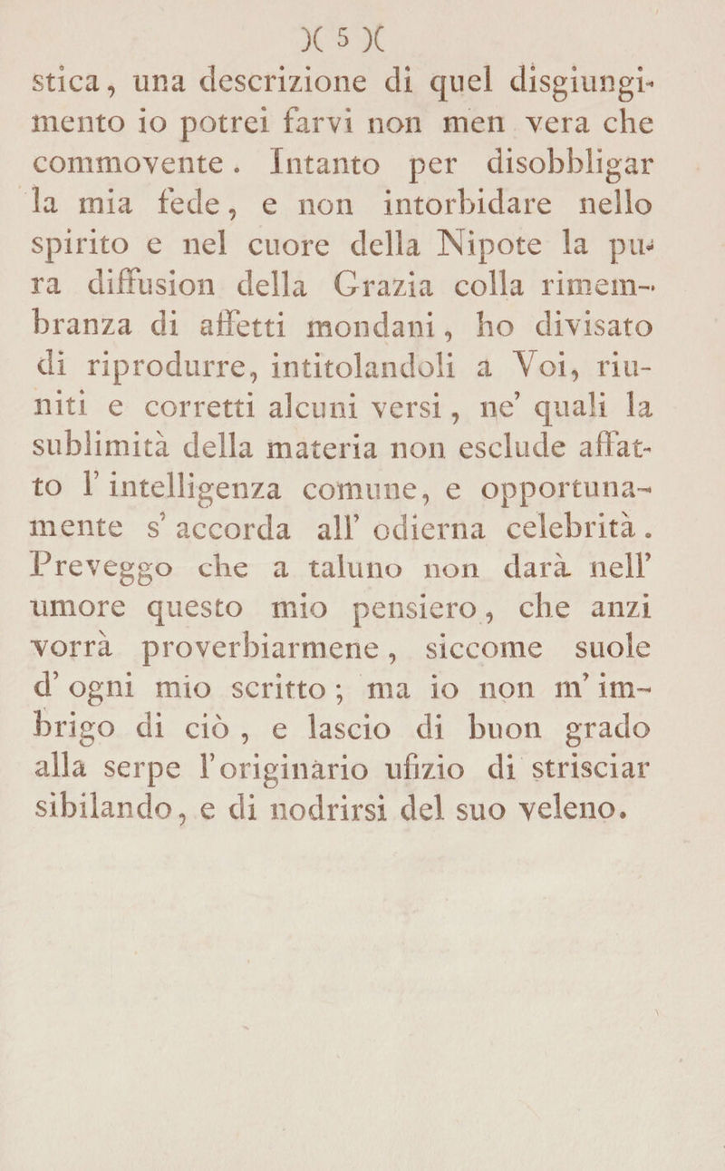 stica, una descrizione di quel disgiungi- mento io potrei farvi non men vera che commovente. Intanto per disobbligar la mia fede, e non intorbidare nello spirito e nel cuore della Nipote la pu¬ ra diffusion della Grazia colla rimem¬ branza di affetti mondani, ho divisato di riprodurre, intitolandoli a Voi, riu¬ niti e corretti alcuni versi, ne’ quali la sublimità della materia non esclude affat¬ to l’intelligenza comune, e opportuna¬ mente s’ accorda all’odierna celebrità. Preveggo che a taluno non darà nell’ umore questo mio pensiero, che anzi vorrà proverbiarmene, siccome suole d’ogni mio scritto ; ma io non m’im¬ brigo di ciò , e lascio di buon grado alla serpe l’originàrio ufizio di strisciar sibilando, e di nodrirsi del suo veleno.