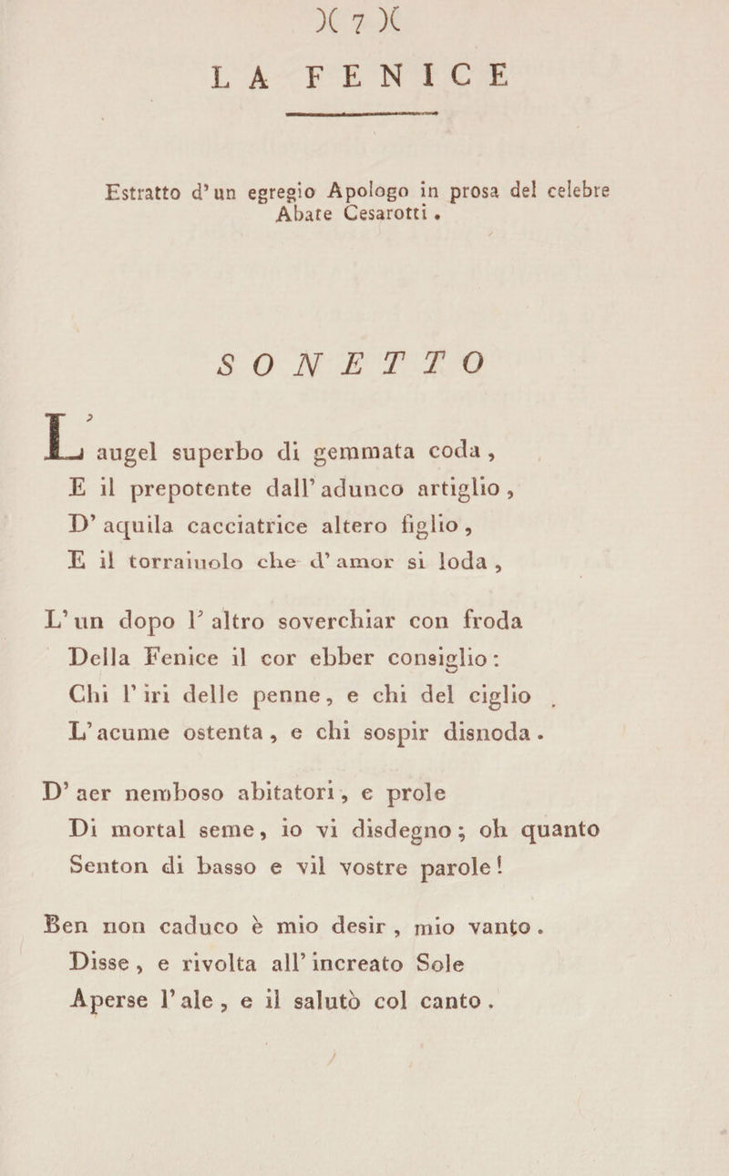 LA FENICE Estratto d’un egregio Apologo in prosa de! celebre Abate Cesarotti . SONETTO X-j augel superbo di gemmata coda , E il prepotente dall’adunco artiglio, D’ aquila caceiatrice altero tiglio , E il torraiuolo che cV amor si loda , L’ un dopo E altro soverchiar con froda Della Fenice il cor ebber consiglio: Chi riri delle penne, e chi del ciglio L’acume ostenta, e chi sospir disnoda. D’ aer nemboso abitatori, e prole Di mortai seme, io vi disdegno; oh quanto Senton di basso e vii vostre parole 1 Ben non caduco è mio desir , mio vanto . Disse , e rivolta all’ increato Sole Aperse l’ale, e il salutò col canto.