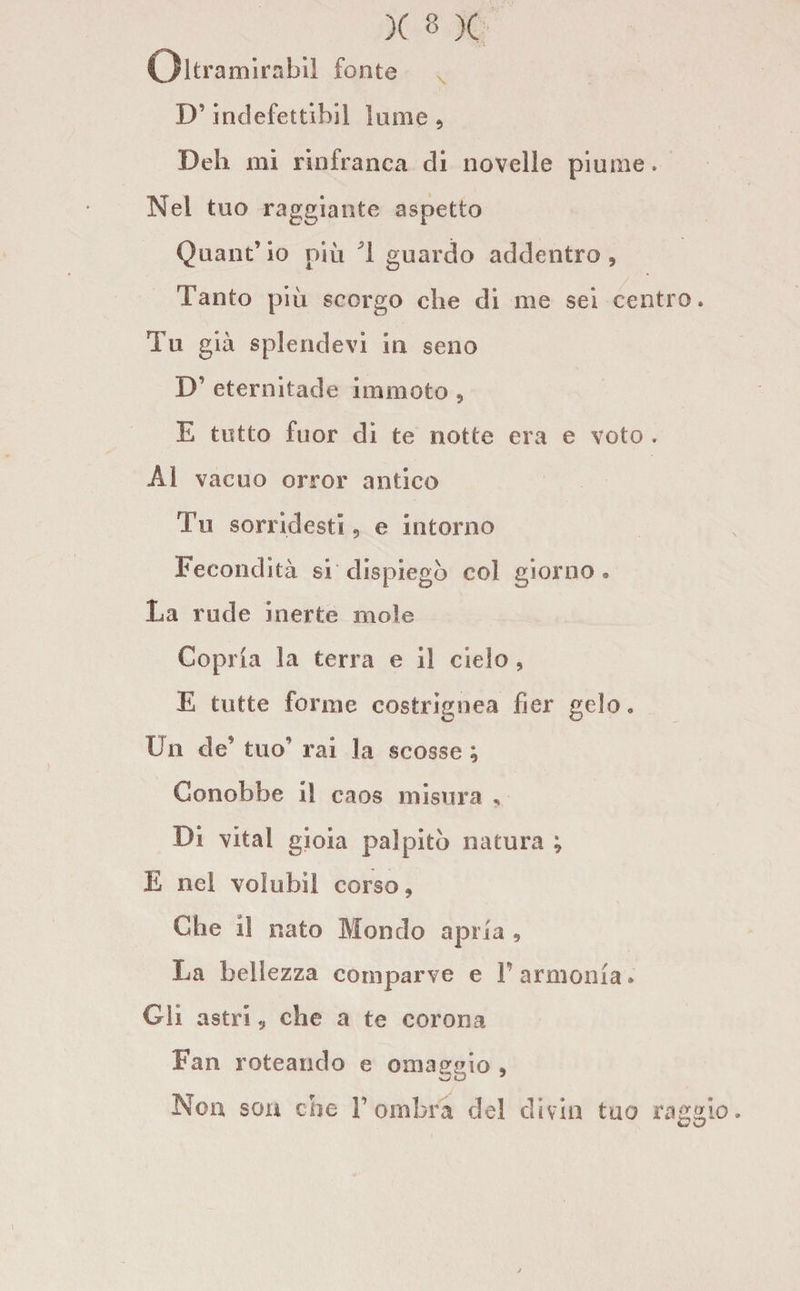 Oltramirafail fonte !)' indefettibil lume , Deh mi rinfranca di novelle piume. Nel tuo raggiante aspetto Quant’io più '1 guardo addentro. Tanto più scorgo che di me sei centro. Tu già splendevi in seno D’ eternitade immoto , E tutto fuor di te notte era e voto . Al vacuo orror antico Tu sorridesti , e intorno Fecondità si dispiegò col giorno. La rude inerte mole Copria la terra e il cielo , E tutte forme costi ignea ber gelo» On de* tuo rai la scosse ; Conobbe il caos misura , Di vital gioia palpitò natura ; E nel voìubil corso, Che il nato Mondo apri a , La bellezza comparve e Y armonia» Gli astriche a te corona Fan roteando e omaggio , Non san che Y ombra del divin tao raggio