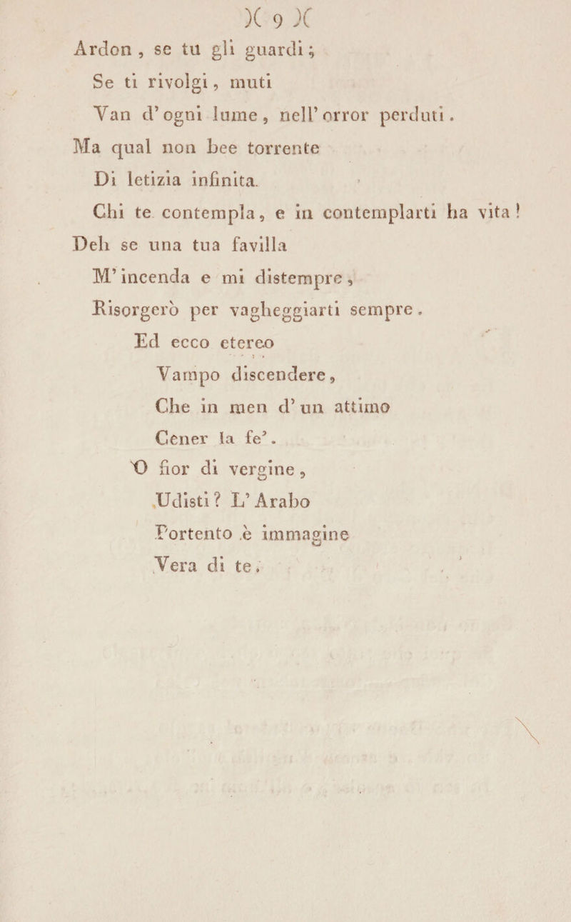 Ardon , se tu gii guardi; Se ti rivolgi, muti Yan d’ogni lume, nelforror perduti. Ma qual non bee torrente Di letizia infinita. Chi te contempla, e in contemplarti ha vita Deh se una tua favilla M’incenda e mi distempre , Risorgerò per vagheggiarti sempre. Ed ecco etereo Vampo discendere, Che in men d’ un attimo Cener la fe3. t) hor di vergine , Udisti? L’Arabo Portento è immagine Vera di te.