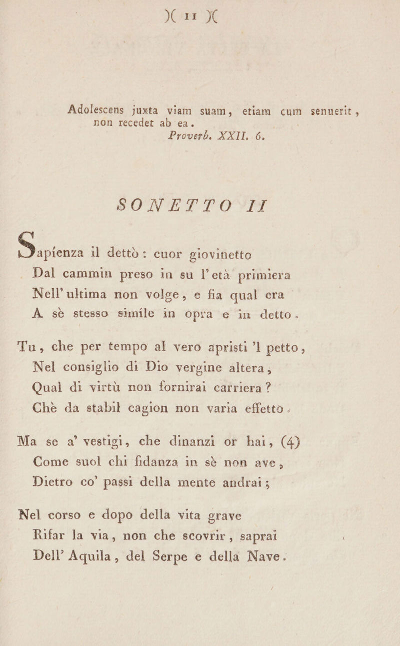 AdoI escens juxta viam suain, edam cum senuerit , non receder ab ea. Proverbi XXII. 6. SONETTO II Sapienza il dettò : cuor giovinetto Dal cammin preso in su l’età primiera Nell’ultima non volge, e fia qual era A se stesso simile in opra e in detto » Tu, che per tempo al vero apristi ’1 petto. Nel consiglio di Dio vergine altera , Qual di virtù non fornirai carriera ? Che da stabil cagion non varia effetto * Ma se a’ vestigi, che dinanzi or hai, (4) Come suol chi fidanza in se non ave , Dietro co’ passi della mente andrai ; Nel corso e dopo della vita grave Rifar la via, non che scovrir , saprai Dell5 Aquila , del Serpe e della Nave,