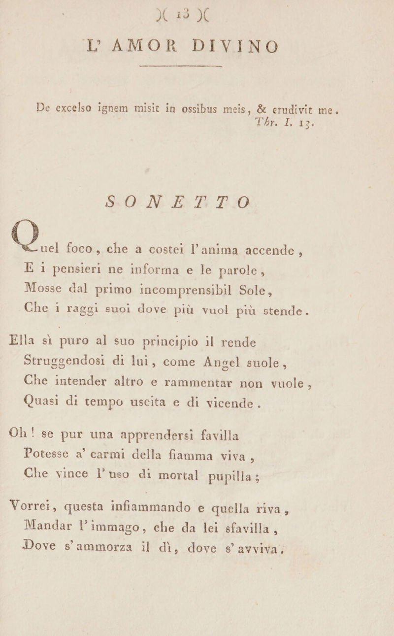 V A M O R D I v I N O De excelso ìgnem misit in ossìbus meis, &amp; erudivit me. Tbr. I, i£. SONETTO nel foco, che a costei l’anima accende, E i pensieri ne informa e le parole , Mosse dal primo incomprensibil Sole, Che i raggi suoi dove più vuol più stende. Ella si puro al suo principio il rende Struggendosi di lui, come Angel suole, Che intender altro e rammentar non vuole , Quasi di tempo uscita e di vicende . Oh ! se pur una apprendersi favilla Potesse a’ carmi della fiamma viva , Che vince l'uso di mortai pupilla; Vorrei, cpiesta infiammando e quella riva. Mandar Y immago, che da lei sfavilla. Dove s ammorza il dì, dove s’ avviva.