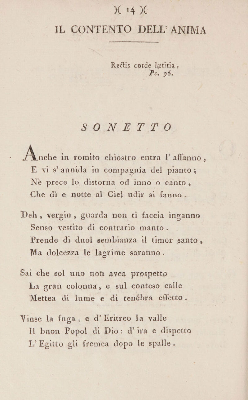 IL CONTENTO DELL’ANIMA Reélis corde Iaetìtla » Ps, jó» SONETTO j/jLiiche in romito chiostro entra F affanno , E vi s* annida in compagnia del pianto ; Nè prece lo distorna od inno o canto * Che di e notte al Ciel udir si fanno . Deh , vergili , guarda non ti faccia inganno Senso vestito di contrario manto . Prende di dnol sembianza il timor santo ? Ma dolcezza le lagrime saranno. Sai che sol uno noti avea prospetto La gran colonna, e sul conteso calle Mettea di lume e di tenebra effetto . Vinse la fuga, e cF Eritreo la valle Il buon Popol di Dìo : d’ ira e dispetto L’ Egitto gli frenica dopo le spalle .