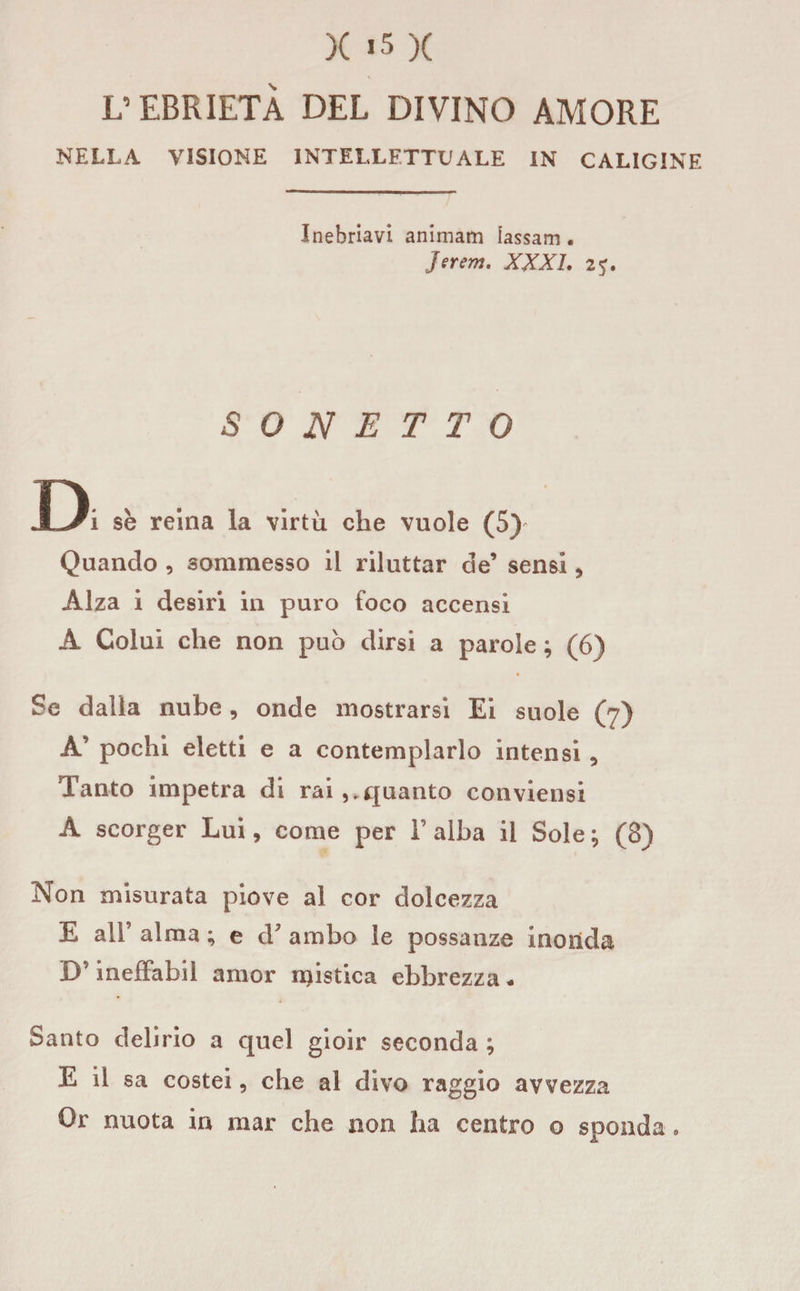 L’EBRIETÀ DEL DIVINO AMORE NELLA VISIONE INTELLETTUALE IN CALIGINE Inebriavi animam iassam . Jerem. XXXI. 2%. SONETTO D se reina la virtù che vuole (5) Quando , sommesso il riluttar de’ sensi , Alza i desiri in puro foco accensi A Colui che non può dirsi a parole ; (6) Se dalia nube, onde mostrarsi Ei suole (7) A’ pochi eletti e a contemplarlo intensi , Tanto impetra di rai quanto conviensi A scorger Lui, come per Falba il Sole; (8) Non misurata piove al cor dolcezza E all’ alma ; e d7 ambo le possanze inonda D’inefFabil amor mistica ebbrezza * Santo delirio a quel gioir seconda ; E il sa costei, che al divo raggio avvezza Or nuota in mar che non ha centro o sponda,