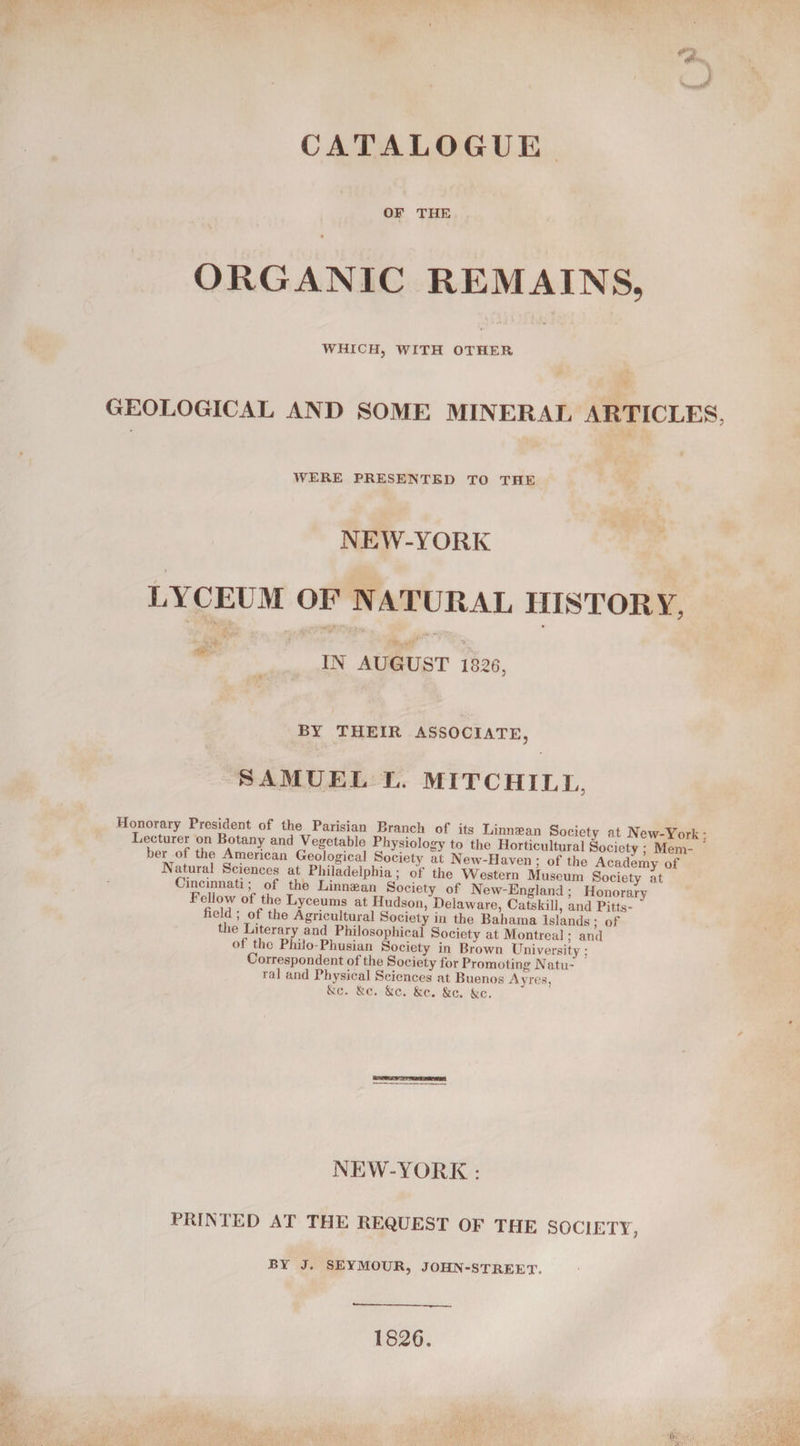 OF THE ORGANIC REMAINS, WHICH, WITH OTHER GEOLOGICAL AND SOME MINERAL ARTICLES, WERE PRESENTED TO THE NEW-YORK LYCEUM OF NATURAL HISTORY, IN AUGUST 1826, BY THEIR ASSOCIATE, SAMUEL L. MITCHILL, Honorary President of the Parisian Branch of its Linnaean Society at New-York - Lrroe^^BA°r^nd,VerableI ahyS1°logyto the Horticultural Society ; Mem- 3 her of the American Geological Society at New-Haven; of the Academy of NSncainnaCtienCof Th Pfx.ladelPhia?f th« Western Museum Society at Cincinnati of the Linnaean Society of New-England; Honorary FeUow of the Lyceums at Hudson, Delaware, Catskill, and Pitts- held ; of the Agricultural Society in the Bahama Islands ; of he Literary and Philosophical Society at Montreal; and ot the Philo-Phusian Society in Brown University Correspondent of the Society for Promoting Natu¬ ral and Physical Sciences at Buenos Ayres, &amp;c. Sic. &amp;c. &amp;c. Sic. Sic. NEW-YORK : PRINTED AT THE REQUEST OF THE SOCIETT, BY J. SEYMOUR, JOHN-STREET. 1826.
