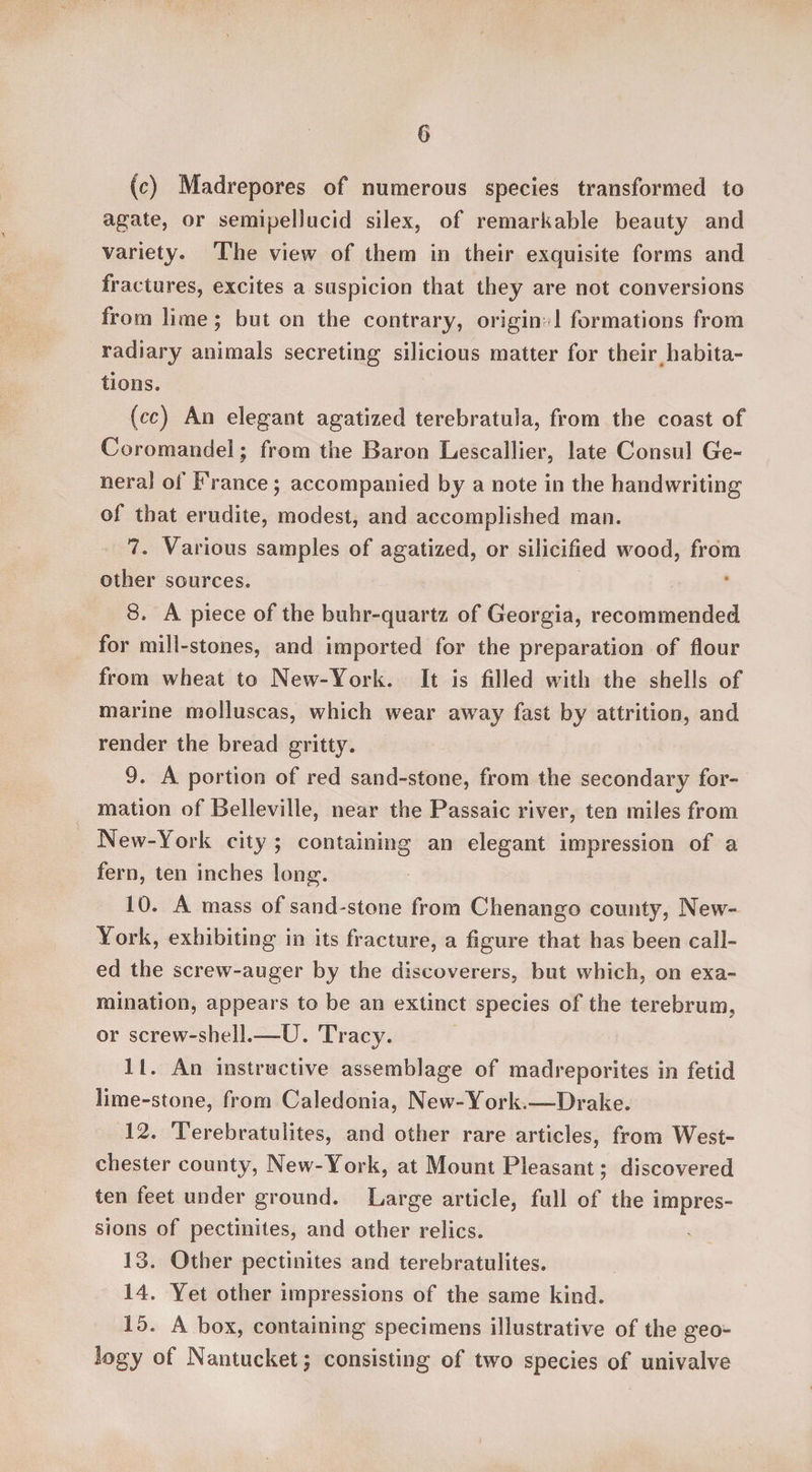 0 (c) Madrepores of numerous species transformed to agate, or semipellucid silex, of remarkable beauty and variety. The view of them in their exquisite forms and fractures, excites a suspicion that they are not conversions from lime; but on the contrary, origin 1 formations from radiary animals secreting silicious matter for their habita¬ tions. (■cc) An elegant agatized terebratula, from the coast of Coromandel; from the Baron Lescallier, late Consul Ge¬ neral of France; accompanied by a note in the handwriting of that erudite, modest, and accomplished man. 7. Various samples of agatized, or silicified wood, from other sources. 8. A piece of the buhr-quartz of Georgia, recommended for mill-stones, and imported for the preparation of flour from wheat to New-York. It is filled with the shells of marine molluscas, which wear away fast by attrition, and render the bread gritty. 9. A portion of red sand-stone, from the secondary for¬ mation of Belleville, near the Passaic river, ten miles from New-York city; containing an elegant impression of a fern, ten inches long. 10. A mass of sand-stone from Chenango county, New- York, exhibiting in its fracture, a figure that has been call¬ ed the screw-auger by the discoverers, but which, on exa¬ mination, appears to be an extinct species of the terebrum, or screw-shell.-—U. Tracy. 11. An instructive assemblage of madreporites in fetid lime-stone, from Caledonia, New-York.—Drake. 12. Terebratulites, and other rare articles, from West¬ chester county, New-York, at Mount Pleasant; discovered ten feet under ground. Large article, full of the impres¬ sions of pectinites, and other relics. 13. Other pectinites and terebratulites. 14. Yet other impressions of the same kind. 15. A box, containing specimens illustrative of the geo¬ logy of Nantucket; consisting of two species of univalve