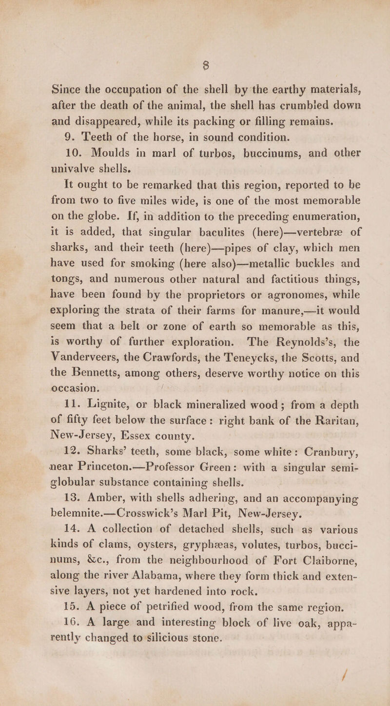 Since the occupation of the shell by the earthy materials* after the death of the animal, the shell has crumbled down and disappeared, while its packing or filling remains. 9. Teeth of the horse, in sound condition. 10. Moulds in marl of turbos, buccinums, and other univalve shells. It ought to be remarked that this region, reported to be from two to five miles wide, is one of the most memorable on the globe. If, in addition to the preceding enumeration, it is added, that singular baculites (here)—vertebrae of sharks, and their teeth (here)—pipes of clay, which men have used for smoking (here also)—metallic buckles and tongs, and numerous other natural and factitious things, have been found by the proprietors or agronomes, while exploring the strata of their farms for manure,—it would seem that a belt or zone of earth so memorable as this, is worthy of further exploration. The Reynolds’s, the Fanderveers, the Crawfords, the Teneycks, the Scotts, and the Bennetts, among others, deserve worthy notice on this occasion. 1 11. Lignite, or black mineralized wood; from a depth of fifty feet below the surface : right bank of the Raritan, New-Jersey, Essex county. 12. Sharks’ teeth, some black, some white : Cranbury, near Princeton.—Professor Green : with a singular semi- globular substance containing shells. 13. Amber, with shells adhering, and an accompanying belemnite.—Crosswick’s Marl Pit, New-Jersey. 14. A collection of detached shells, such as various kinds of clams, oysters, gryphaeas, volutes, turbos, bucci¬ nums, &c., from the neighbourhood of Fort Claiborne, along the river Alabama, where they form thick and exten¬ sive layers, not yet hardened into rock. 15. A piece of petrified wood, from the same region. 16. A large and interesting block of live oak, appa¬ rently changed to silicious stone. /