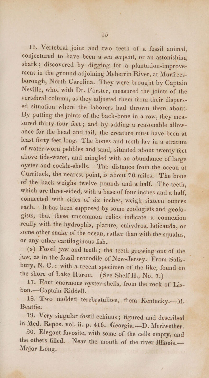 16. \ ertebral joint and two teeth of a fossil animal, conjectured to have been a sea serpent, or an astonishing shark; discovered by digging for a plantation-improve¬ ment in the ground adjoining Meherrin River, at Murfrees- borough, North Carolina. They were brought by Captain Seville, who, with Dr. Forster, measured the joints of the vertebral column, as they adjusted them lrom their dispers¬ ed situation where the laborers had thrown them about. By putting the joints ot the back-bone in a row, they mea¬ sured thirty-four feet; and by adding a reasonable allow¬ ance for the head and tail, the creature must have been at least forty teet long. The bones and teeth lay in a stratum of water-worn pebbles and sand, situated about twenty feet above tide-water, and mingled with an abundance of large oyster and cockle-shells. The distance from the ocean at Currituck, the nearest point, is about 70 miles. The bone of the back weighs twelve pounds and a half. The teeth, which are three-sided, with a base of four inches and a half, connected with sides of six inches, weigh sixteen ounces each. It has been supposed by some zoologists and geolo¬ gists, that these uncommon relics indicate a connexion really with the hydrophis, plature, enhydros, laticauda, or ^ome other snake of the ocean, rather than with the squalus, or any other cartilaginous fish. (a) Fossil jaw and teeth; the teeth growing out of the jaw, as in the fossil crocodile of New-Jersey. From Salis¬ bury, N. C. : with a recent specimen of the like, found on the shore of Lake Huron. (See Shelf II., No. 7.) 17. Four enormous oyster-shells, from the rock of Lis¬ bon.—-Captain Riddell. 18. Two molded terebratulites, from Kentucky.—M. Beattie. 19. Very singular fossil echinus; figured and described in Med. Repos, vol. ii. p. 416. Georgia.—D. Meriwether. 20. Elegant favosite, with some of the cells empty, and the others filled. Near the mouth of the river Illinois.— Major Long,