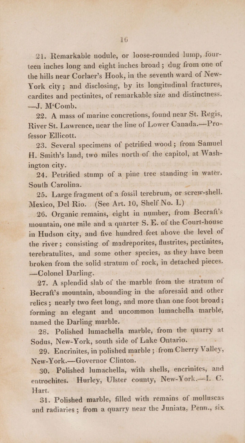 21. Remarkable nodule, or loose-rounded lump, four¬ teen inches long and eight inches broad; dug from one of the hills near Corlaer’s Hook, in the seventh ward of New- York city; and disclosing, by its longitudinal fractures, cardites and pectinites, of remarkable size and distinctness, —J. MsComb. 22. A mass of marine concretions, found near St. Regis, River St. Lawrence, near the line of Lower Canada. Pro¬ fessor Ellicott. 23. Several specimens of petrified wood \ from Samuel H. Smith’s land, two miles north of the capitol, at Wash¬ ington city. 24. Petrified stump of a pine tree standing in water. South Carolina. 25. Large fragment of a fossil terebrum, or screwT-shell. Mexico, Del Rio. (See Art. 10, Shelf No. I.) 26. Organic remains, eight in number, from Becraft s mountain, one mile and a quarter S. E. of the Court-house in Hudson city, and five hundred feet above the level of the river ; consisting of madreporites, flustrites, pectinites, terebratulites, and some other species, as they have been broken from the solid stratum of rock, in detached pieces. —-Colonel Darling. 27. A splendid slab of the marble from the stratum oi Becraft’s mountain, abounding in the aforesaid and other relics ; nearly two feet long, and more than one foot broad; forming an elegant and uncommon lumachella marble, named the Darling marble. 28. Polished lumachella marble, from the quarry at Sodus, New-York, south side of Lake Ontario. 29. Encrinites, in polished marble ; from Cherry Valley7, New-York.—Governor Clinton. 30. Polished lumachella, with shells, encrinites, and entrochites. Hurley, Ulster county, New-York.—!. C. Hart, 31. Polished marble, filled with remains of molluseas and radiaries ; from a quarry near the Juniata, Penn,, six