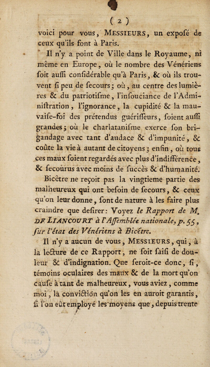 voici pour vous, Messieurs, un expofé de ceux qu’ils font à Paris. Il n’y a point de Ville dans le Royaume, ni même en Europe , où le nombre des Vénériens foit aufîi considérable qu’à Paris, & où ils trou¬ vent fi peu de fecours; où, au centre des lumiè¬ res & du patriotifme, l’infouciance de l’Admi- niftration , l’ignorance, la cupidité & la mau- vaife-foi des prétendus guérifièurs, foient auflî grandes ^ où le charlatanifme exerce fon bri¬ gandage avec tant d’audace & d’impunité, & coûte la vie à autant de citoyens j enfin, où tous .ces maux foient regardés avec plus d’indifférence, & fecoùrus avec moins de fuccès & d’humanité. Bicêtre ne reçoit pas la vingtième partie des malheureux qui ont befoin de fecours, & ceux qu’on leur donne, font de nature à les faire plus craindre que defirer: Voyez le Rapport de M, DF LIANCOURT à V Ajfemblée nationale, p, 9 fur Vêtat des Vénériens à Bicêtre. Il n’y a aucun de vous, Messieurs , qui, à la le&ure de ce Rapport, ne foit faifi de dou¬ leur & d’indignation. Que feroit-ce donc, fi, témoins oculaires des maux & de la mort qu’on caufe à tant de malheureux, vous aviez, comme moi, la convi&tdn qu’on les en auroit garantis, fi ion eût employé les'moyens que, depuis trente