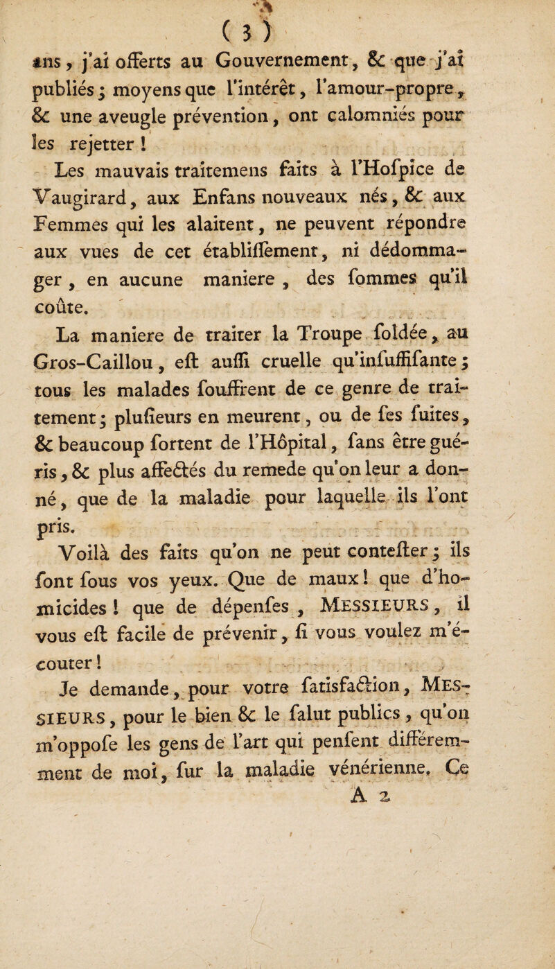 ( ? ) ans, j’ai offerts au Gouvernement , &-que-j'ai publiés ; moyens que l'intérêt, l’amour-propre t 8c une aveugle prévention, ont calomniés pour les rejetter ! Les mauvais traitemens faits à rHofpîce de Vaugirard, aux En fans nouveaux nés,&: aux Femmes qui les alaitent, ne peuvent répondre aux vues de cet établifiement, ni dédomma¬ ger , en aucune maniéré , des fommes quil coûte. La maniéré de traiter la Troupe foldée> au Gros-Caillou, eft aulîi cruelle qu’infuffifante ; tous les malades fouffrent de ce genre de trai¬ tement ; plufîeurs en meurent, ou de fes fuites, & beaucoup fortent de l’Hôpital, fans être gué¬ ris , & plus affeâés du remede quon leur a don¬ né, que de la maladie pour laquelle ils l’ont pris. ' > Voilà des faits qu’on ne peut contefter ; ils font fous vos yeux. Que de maux! que dho¬ micides ! que de dépenfes , MESSIEURS, il vous eft facile de prévenir, fi vous voulez m é- couter ! \ ,, Je demande , pour votre fatisfaâion, MES¬ SIEURS , pour le bien 8c le falut publics, qu 012 m’oppofe les gens de l’art qui penfent différem¬ ment de moi, fur la maladie vénérienne. Ce A z t
