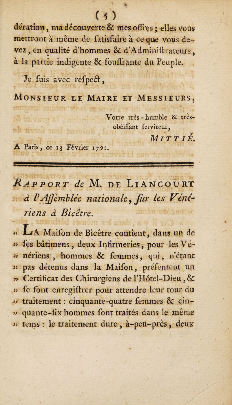 m dération, ma découverte & mes offres • elles vous mettront à même de fatisfaire à ce qiiie vous de¬ vez,.en qualité d’hommes & d’Adminiftrateurs, à la partie indigente 8c fouffrante du Peuple. Je fuis avec refpefl:. Monsieur le Maire et Messieurs Votre très-humble & très- obéifTant ferviteur, Mit t ié. A Paris, ce 13 Février 175t. Rapport de M. de Liancourt à P AJ] emblée nationale, fur les Véné~ riens à Bicêtre. « La Maifon de Bicêtre contient, dans un de fes bâtimens, deux Infirmeries, pour les Vé- « nériens , hommes &C femmes, qui, n’étant )> pas détenus dans la Maifon, préfentent un Certificat des Chirurgiens de l’Hôtel-Dieu ,& >y fe font enregiftrer pour attendre leur tour du 5? traitement : cinquante-quatre femmes & cin- 5? qûante-fix hommes font traités dans le même « teins: le traitement dure, à-peu-près, deux