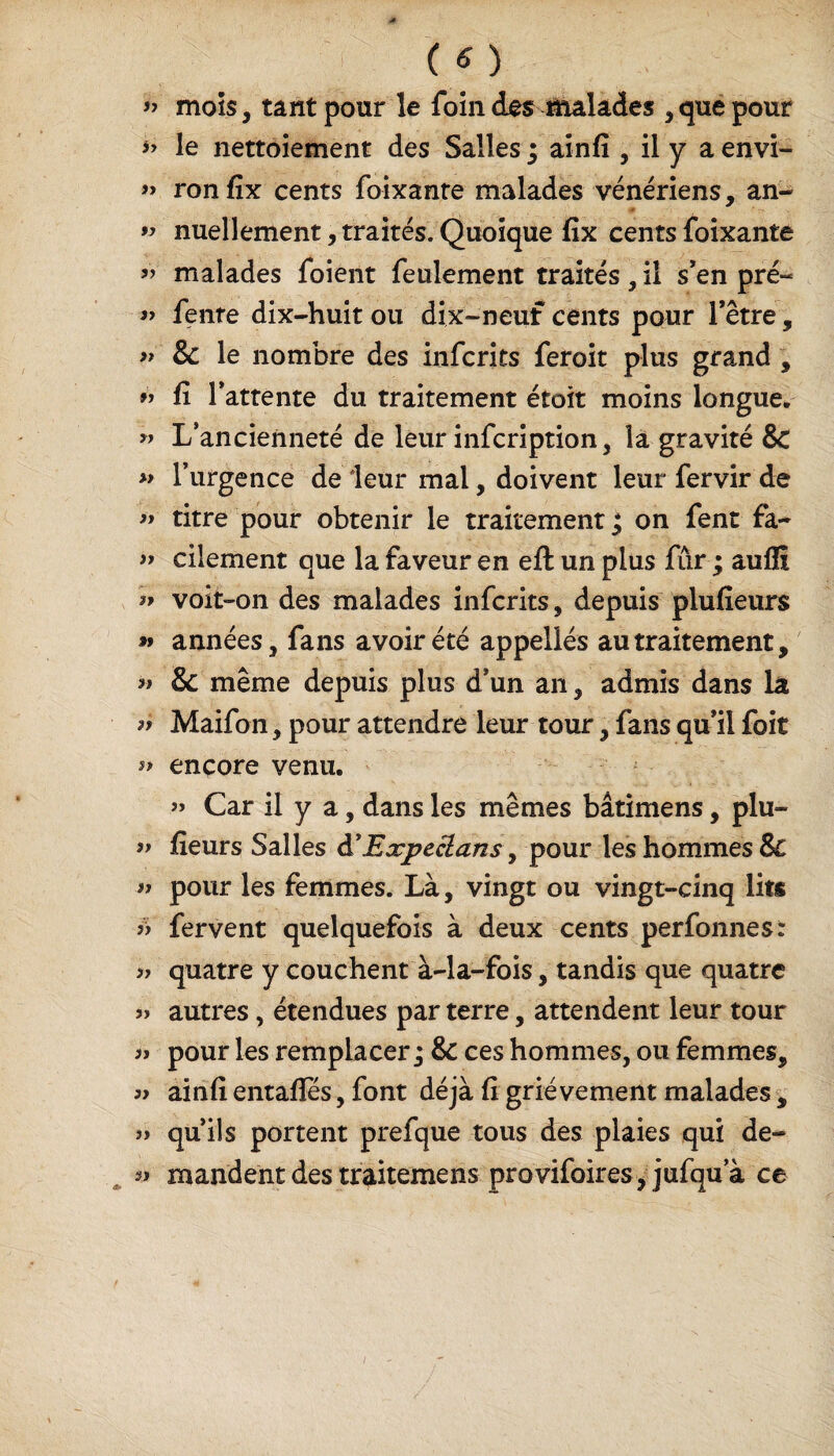 » mois, tant pour le foin des malades , que pour *> le nettoiement des Salles ; ainfi , il y a envi- » ron fix cents foixante malades vénériens, an- » nuellement, traités. Quoique fix cents foixante « malades foient feulement traités, il s’en pré- » fenre dix-huit ou dix-neuf cents pour l’être, » & le nombre des infcrits feroit plus grand , » fi l’attente du traitement étoit moins longue, « L’ancienneté de leur infcription, la gravité &C » l’urgence de leur mal, doivent leur fervir de » titre pour obtenir le traitement^ on fent fa- ff cilement que la faveur en efl un plus fur ; auffî voit-on des malades infcrits, depuis plufieurs » années, fans avoir été appellés au traitement, » & même depuis plus d’un an, admis dans là a Maifon, pour attendre leur tour, fans qu’il foit » encore venu. ” Car il y a, dans les mêmes bâtimens, plu- ff fieurs Salles àEæpeclans, pour les hommes Sc ^ pour les femmes. Là, vingt ou vingt-cinq lits if fervent quelquefois à deux cents perfonnes: » quatre y couchent à-la-fois, tandis que quatre » autres, étendues par terre, attendent leur tour ^ pour les remplacer ; & ces hommes, ou femmes, a ainfi entafîes, font déjà fi grièvement malades , » qu’ils portent prefque tous des plaies qui de- « mandent des traitemens provifoires, jufqu a ce i