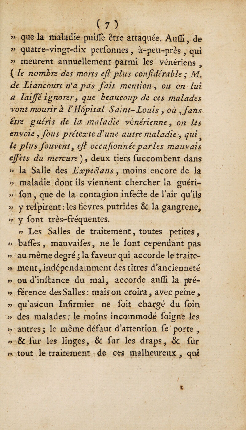 » que la maladie puifiè être attaquée. Auffi, de >->. quatre-vingt-dix perfonnes, à-peu-près , qui ” meurent annuellement parmi les vénériens , ( le nombre des morts ejl plus confidérable ; M* de Liancourt n'a pas fait mention, ou on lui a laijfé ignorer, que beaucoup de ces malades vont mourir h VHôpital Saint-Louis y oit ,fans être guéris de la maladie vénérienne , on les envoie 9 fous prétexte déune autre maladie , qui le plus fouventy ejl occafïonnéeparles mauvais effets du mercure ) , deux tiers fuccombent dans « la Salle des Expeclans , moins encore de la maladie dont ils viennent chercher la guéri- fon, que de la contagion infe&e de l’air qu’ils >> y refpirent : les fievres putrides & la gangrené, >r y font très-fréquentes. » Les Salles de traitement, toutes petites, » baffes , mauvaifes, ne le font cependant pas » au même degré ; la faveur qui accorde le traite- n ment, indépendamment des titres d’ancienneté » ou d’inftance du mal, accorde aufli la pré- « férence des Salles: maison croira, avec peine, qu’aucun Infirmier ne foit changé du foin des malades : le moins incommodé foigne les autres 5 le même défaut d’attention fe porte , & fur les linges, & fur les draps, & fur ► tout le traitement de ces malheureux , qui )> 9) 97 97 39