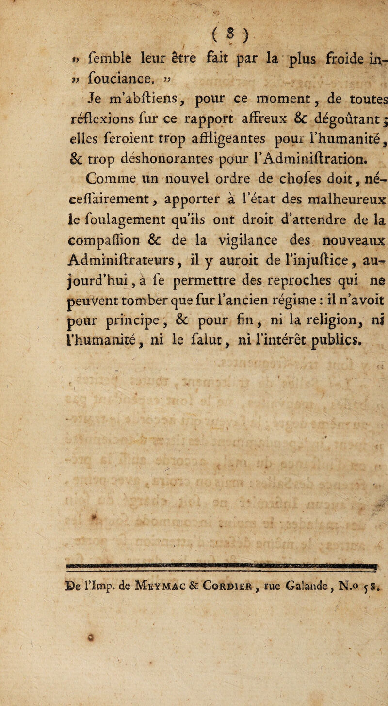 *> femble leur être fait par la plus froide ûv* » fouciance. » Je m’abftiens, pour ce moment, de toutes réflexions fur ce rapport affreux 8c dégoûtant ; elles feroient trop affligeantes pour i’humanitë, & trop déshonorantes pour l’Adminiftration. Comme un nouvel ordre de chofes doit, né- ceffairement, apporter à l’état des malheureux le foulagement qu’ils ont droit d’attendre de la compaffion 8c de la vigilance des nouveaux Adminiftrateurs, il y auroit de l’injuftice, au¬ jourd’hui , à le permettre des reproches qui ne peuvent tomber que fur l’ancien régime : il n’avoit pour principe, 8c pour fin, ni la religion3 ni l’humanité 9 ni le faiut, ni l’intérêt publics. É ©e rimp. de Meymac & C^rdier , rue Galande ; N.o jg4 $