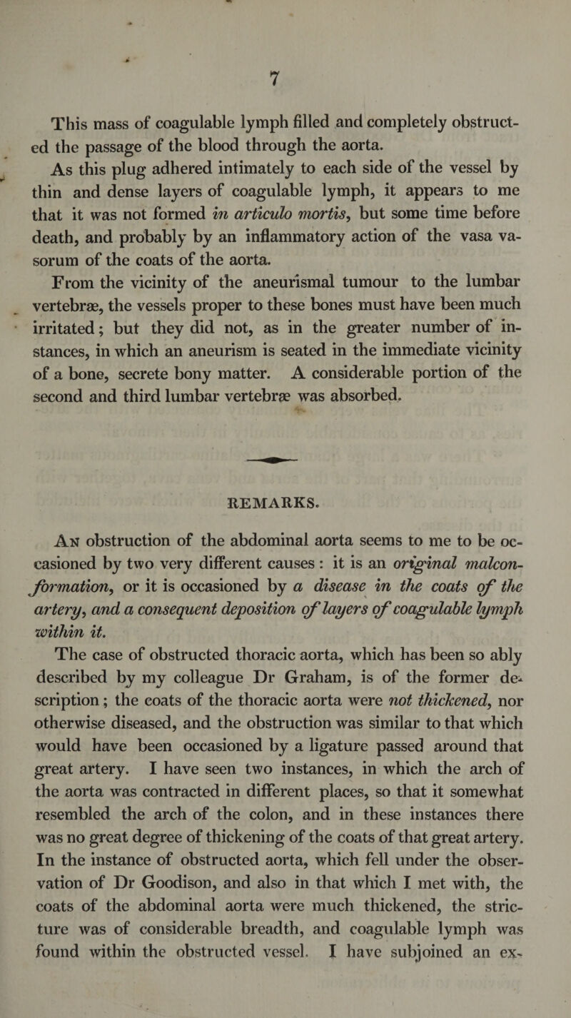 This mass of coagulable lymph filled and completely obstruct¬ ed the passage of the blood through the aorta. As this plug adhered intimately to each side of the vessel by thin and dense layers of coagulable lymph, it appears to me that it was not formed in articulo mortis, but some time before death, and probably by an inflammatory action of the vasa va- sorum of the coats of the aorta. From the vicinity of the aneurismal tumour to the lumbar vertebrae, the vessels proper to these bones must have been much irritated; but they did not, as in the greater number of in¬ stances, in which an aneurism is seated in the immediate vicinity of a bone, secrete bony matter. A considerable portion of the second and third lumbar vertebrae was absorbed. REMARKS. An obstruction of the abdominal aorta seems to me to be oc¬ casioned by two very different causes : it is an original malcon- formation, or it is occasioned by a disease in the coats of the artery, and a consequent deposition of layers of coagulable lymph within it. The case of obstructed thoracic aorta, which has been so ably described by my colleague Dr Graham, is of the former de¬ scription ; the coats of the thoracic aorta were not thickened, nor otherwise diseased, and the obstruction was similar to that which would have been occasioned by a ligature passed around that great artery. I have seen two instances, in which the arch of the aorta was contracted in different places, so that it somewhat resembled the arch of the colon, and in these instances there was no great degree of thickening of the coats of that great artery. In the instance of obstructed aorta, which fell under the obser¬ vation of Dr Goodison, and also in that which I met with, the coats of the abdominal aorta were much thickened, the stric¬ ture was of considerable breadth, and coagulable lymph was found within the obstructed vessel. I have subjoined an ex-
