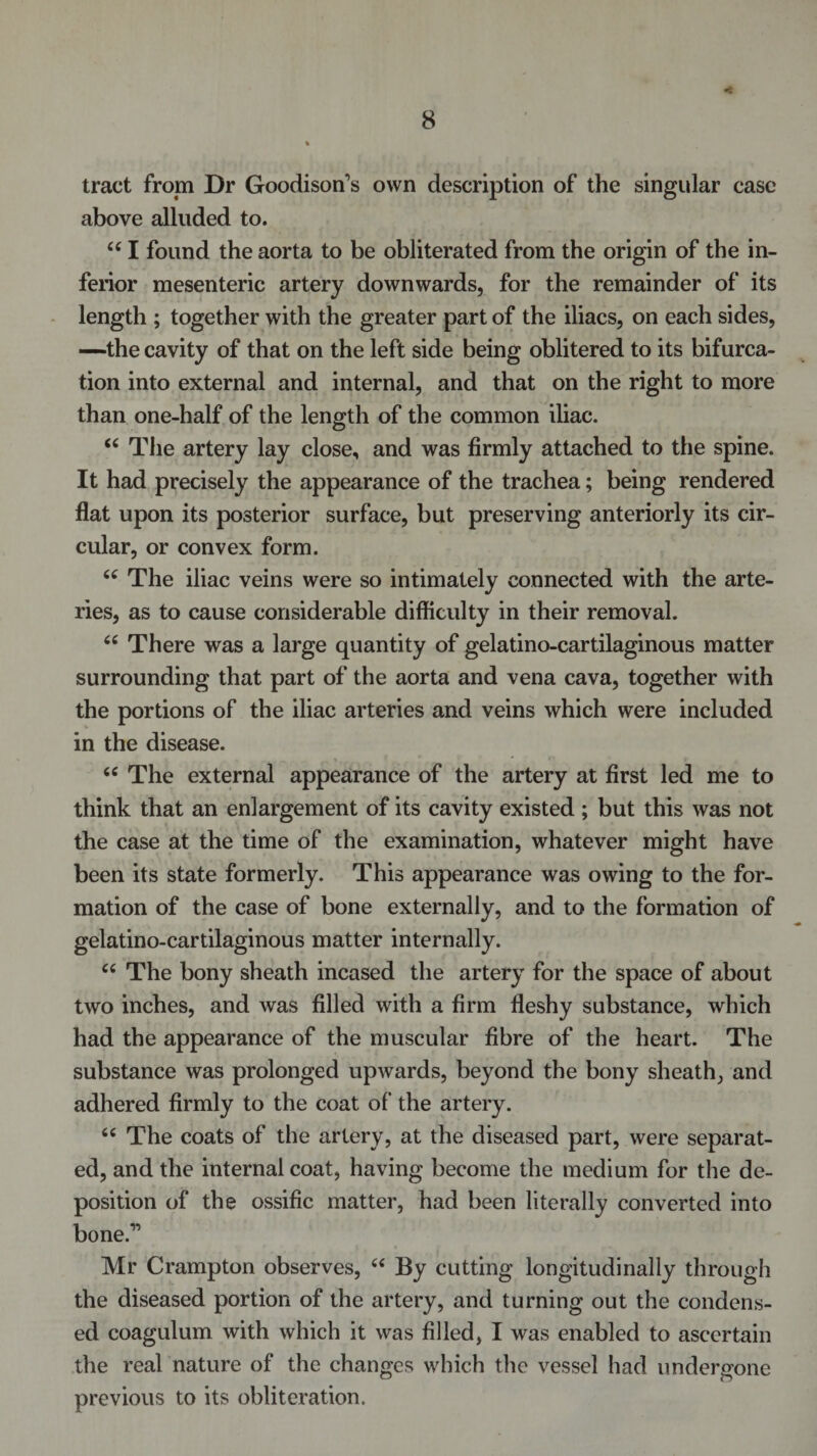 tract from Dr Goodison’s own description of the singular case above alluded to. u I found the aorta to be obliterated from the origin of the in¬ ferior mesenteric artery downwards, for the remainder of its length ; together with the greater part of the iliacs, on each sides, —the cavity of that on the left side being oblitered to its bifurca¬ tion into external and internal, and that on the right to more than one-half of the length of the common iliac. u The artery lay close, and was firmly attached to the spine. It had precisely the appearance of the trachea; being rendered flat upon its posterior surface, but preserving anteriorly its cir¬ cular, or convex form. 66 The iliac veins were so intimately connected with the arte¬ ries, as to cause considerable difficulty in their removal. 66 There was a large quantity of gelatino-cartilaginous matter surrounding that part of the aorta and vena cava, together with the portions of the iliac arteries and veins which were included in the disease. &lt;c The external appearance of the artery at first led me to think that an enlargement of its cavity existed ; but this was not the case at the time of the examination, whatever might have been its state formerly. This appearance was owing to the for¬ mation of the case of bone externally, and to the formation of gelatino-cartilaginous matter internally. cc The bony sheath incased the artery for the space of about two inches, and was filled with a firm fleshy substance, which had the appearance of the muscular fibre of the heart. The substance was prolonged upwards, beyond the bony sheath, and adhered firmly to the coat of the artery. 66 The coats of the artery, at the diseased part, were separat¬ ed, and the internal coat, having become the medium for the de¬ position of the ossific matter, had been literally converted into bone.1’ Mr Crampton observes, “ By cutting longitudinally through the diseased portion of the artery, and turning out the condens¬ ed coagulum with which it was filled, I was enabled to ascertain the real nature of the changes which the vessel had undergone previous to its obliteration.