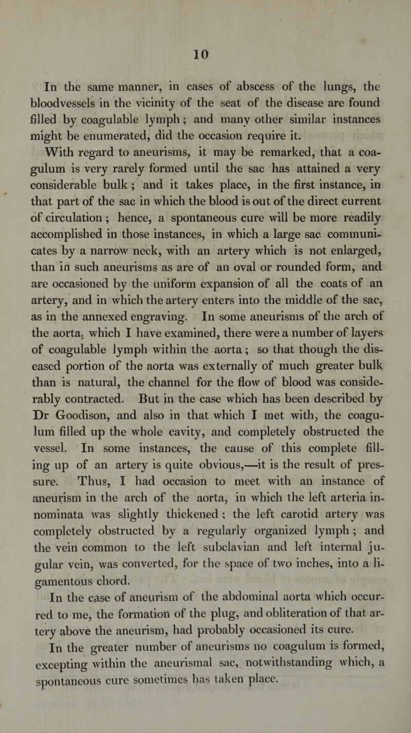 In the same manner, in cases of abscess of the lungs, the bloodvessels in the vicinity of the seat of the disease are found filled by coagulable lymph; and many other similar instances might be enumerated, did the occasion require it. With regard to aneurisms, it may be remarked, that a coa- gulum is very rarely formed until the sac has attained a very considerable bulk; and it takes place, in the first instance, in that part of the sac in which the blood is out of the direct current of circulation ; hence, a spontaneous cure will be more readily accomplished in those instances, in which a large sac communi¬ cates by a narrow neck, with an artery which is not enlarged, than in such aneurisms as are of an oval or rounded form, and are occasioned by the uniform expansion of all the coats of an artery, and in which the artery enters into the middle of the sac, as in the annexed engraving. In some aneurisms of the arch of the aorta, which I have examined, there were a number of layers of coagulable lymph within the aorta; so that though the dis¬ eased portion of the aorta was externally of much greater bulk than is natural, the channel for the flow of blood was conside¬ rably contracted. But in the case which has been described by Dr Goodison, and also in that which I met with, the coagu- lum filled up the whole cavity, and completely obstructed the vessel. In some instances, the cause of this complete fill¬ ing up of an artery is quite obvious,—it is the result of pres¬ sure. Thus, I had occasion to meet with an instance of aneurism in the arch of the aorta, in which the left arteria in- nominata was slightly thickened ; the left carotid artery was completely obstructed by a regularly organized lymph ; and the vein common to the left subclavian and left internal ju¬ gular vein, was converted, for the space of two inches, into a li¬ gamentous chord. In the case of aneurism of the abdominal aorta which occur¬ red to me, the formation of the plug, and obliteration of that ar¬ tery above the aneurism, had probably occasioned its cure. In the greater number of aneurisms no coagulum is formed, excepting within the aneurismal sac, notwithstanding which, a spontaneous cure sometimes has taken place.