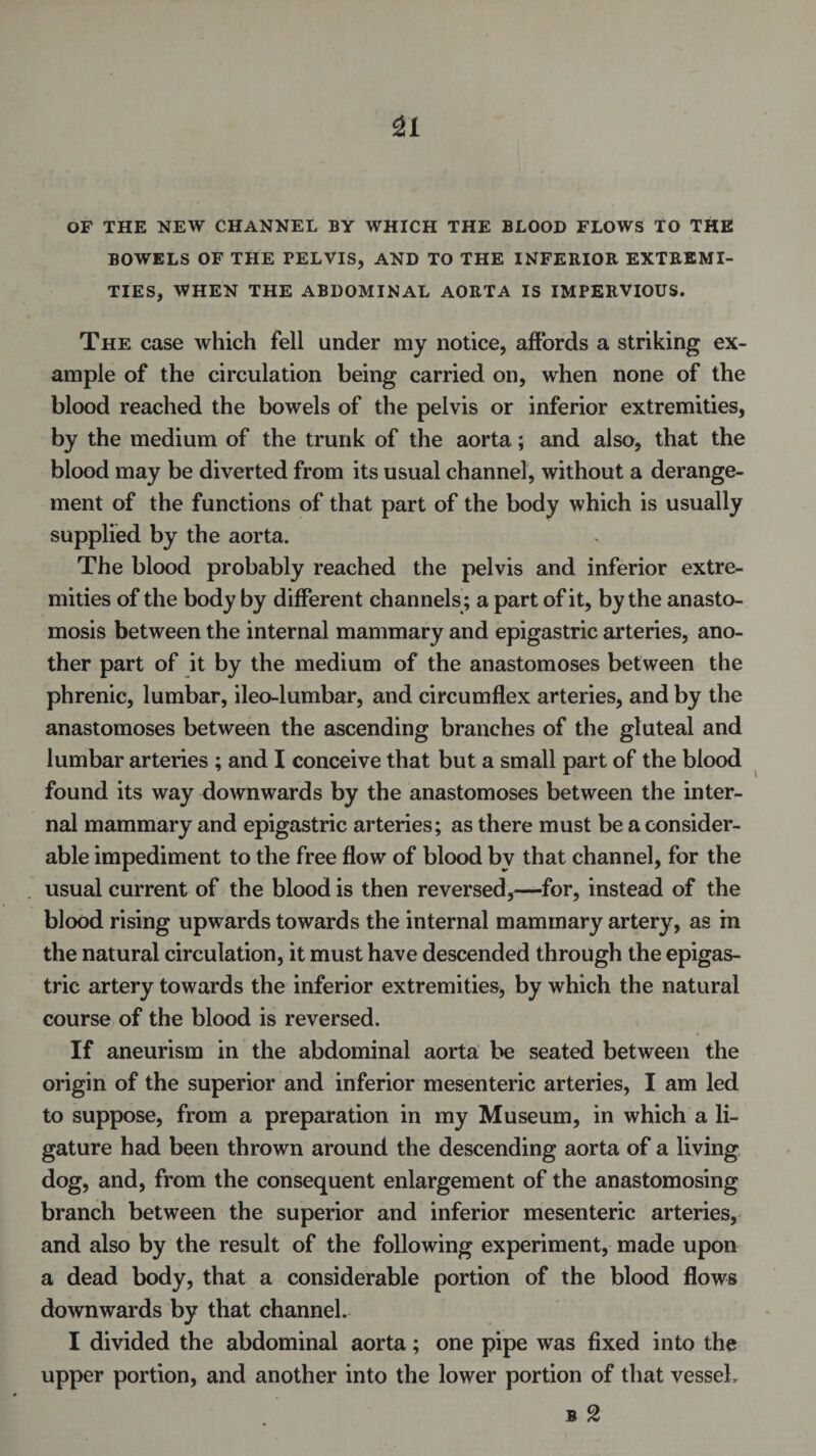 SI OF THE NEW CHANNEL BY WHICH THE BLOOD FLOWS TO THE BOWELS OF THE PELVIS, AND TO THE INFERIOR EXTREMI¬ TIES, WHEN THE ABDOMINAL AORTA IS IMPERVIOUS. The case which fell under my notice, affords a striking ex¬ ample of the circulation being carried on, when none of the blood reached the bowels of the pelvis or inferior extremities, by the medium of the trunk of the aorta; and also, that the blood may be diverted from its usual channel, without a derange¬ ment of the functions of that part of the body which is usually supplied by the aorta. The blood probably reached the pelvis and inferior extre¬ mities of the body by different channels; a part of it, by the anasto¬ mosis between the internal mammary and epigastric arteries, ano¬ ther part of it by the medium of the anastomoses between the phrenic, lumbar, ileo-lumbar, and circumflex arteries, and by the anastomoses between the ascending branches of the gluteal and lumbar arteries ; and I conceive that but a small part of the blood found its way downwards by the anastomoses between the inter¬ nal mammary and epigastric arteries; as there must be a consider¬ able impediment to the free flow of blood by that channel, for the usual current of the blood is then reversed,—for, instead of the blood rising upwards towards the internal mammary artery, as in the natural circulation, it must have descended through the epigas¬ tric artery towards the inferior extremities, by which the natural course of the blood is reversed. If aneurism in the abdominal aorta be seated between the origin of the superior and inferior mesenteric arteries, I am led to suppose, from a preparation in my Museum, in which a li¬ gature had been thrown around the descending aorta of a Irving dog, and, from the consequent enlargement of the anastomosing branch between the superior and inferior mesenteric arteries, and also by the result of the following experiment, made upon a dead body, that a considerable portion of the blood flows downwards by that channel. I divided the abdominal aorta; one pipe was fixed into the upper portion, and another into the lower portion of that vessel, b 2