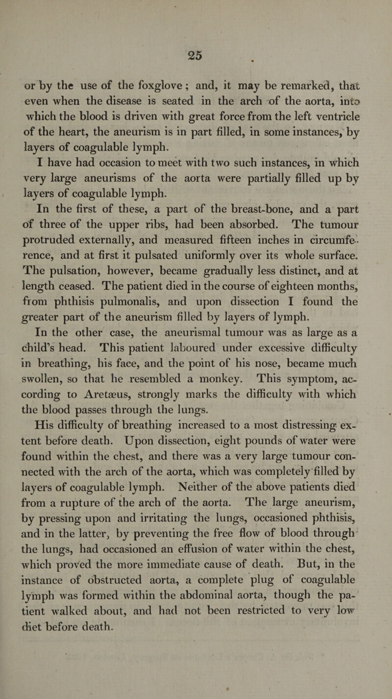 or by the use of the foxglove; and, it may be remarked, that even when the disease is seated in the arch of the aorta, into which the blood is driven with great force from the left ventricle of the heart, the aneurism is in part filled, in some instances, by layers of coagulable lymph. I have had occasion to meet with two such instances, in which very large aneurisms of the aorta were partially filled up by layers of coagulable lymph. In the first of these, a part of the breast-bone, and a part of three of the upper ribs, had been absorbed. The tumour protruded externally, and measured fifteen inches in circumfe¬ rence, and at first it pulsated uniformly over its whole surface. The pulsation, however, became gradually less distinct, and at length ceased. The patient died in the course of eighteen months, from phthisis pulmonalis, and upon dissection I found the greater part of the aneurism filled by layers of lymph. In the other case, the aneurismal tumour was as large as a child’s head. This patient laboured under excessive difficulty in breathing, his face, and the point of his nose, became much swollen, so that he resembled a monkey. This symptom, ac¬ cording to Aretaeus, strongly marks the difficulty with which the blood passes through the lungs. His difficulty of breathing increased to a most distressing ex¬ tent before death. Upon dissection, eight pounds of water were found within the chest, and there was a very large tumour con¬ nected with the arch of the aorta, which was completely filled by layers of coagulable lymph. Neither of the above patients died from a rupture of the arch of the aorta. The large aneurism, by pressing upon and irritating the lungs, occasioned phthisis, and in the latter, by preventing the free flow of blood through the lungs, had occasioned an effusion of water within the chest, which proved the more immediate cause of death. But, in the instance of obstructed aorta, a complete plug of coagulable lymph was formed within the abdominal aorta, though the pa¬ tient walked about, and had not been restricted to very low diet before death. *