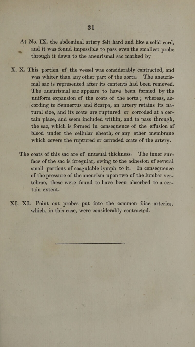 At No. IX. the abdominal artery felt hard and like a solid cord, and it was found impossible to pass even the smallest probe through it down to the aneurismal sac marked by X. X. This portion of the vessel was considerably contracted, and was whiter than any other part of the aorta. The aneuris¬ mal sac is represented after its contents had been removed. The aneurismal sac appears to have been formed by the uniform expansion of the coats of the aorta; whereas, ac¬ cording to Sennertus and Scarpa, an artery retains its na¬ tural size, and its coats are ruptured or corroded at a cer¬ tain place, and seem included within, and to pass through, the sac, which is formed in consequence of the effusion of blood under the cellular sheath, or any other membrane which covers the ruptured or corroded coats of the artery. The coats of this sac are of unusual thickness. The inner sur¬ face of the sac is irregular, owing to the adhesion of several small portions of coagulable lymph to it. In consequence of the pressure of the aneurism upon two of the lumbar ver¬ tebrae, these were found to have been absorbed to a cer¬ tain extent. XI. XI. Point out probes put into the common iliac arteries, which, in this case, were considerably contracted.