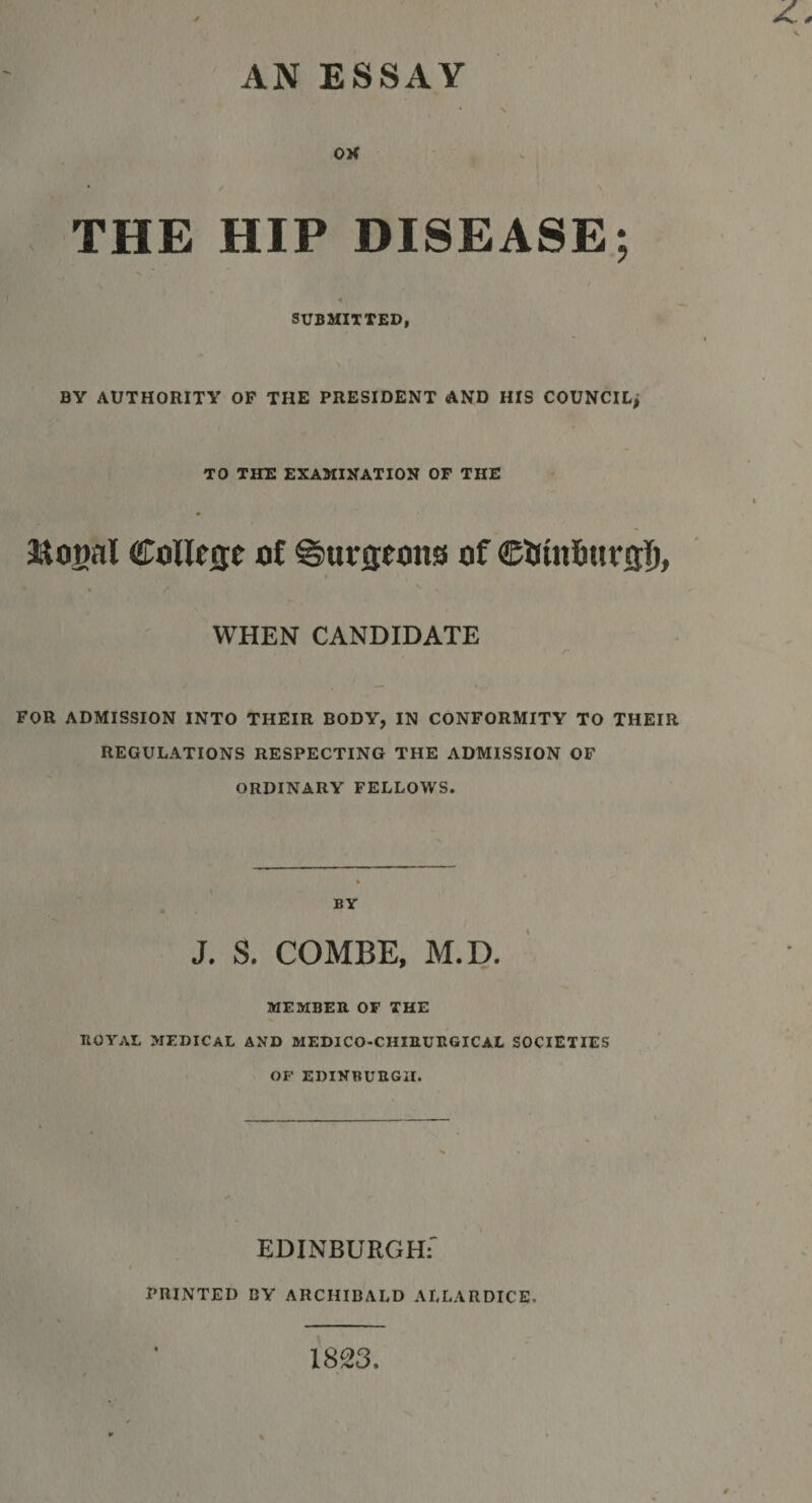 AN ESSAY OK THE HIP DISEASE; 4 SUBMITTED, BY AUTHORITY OF THE PRESIDENT AND HIS COUNCIL^ TO THE EXAMINATION OF THE RoBal College of ©ursrons of WHEN CANDIDATE FOR ADMISSION INTO THEIR BODY, IN CONFORMITY TO THEIR REGULATIONS RESPECTING THE ADMISSION OF ORDINARY FELLOWS. BY J. S. COMBE, M.D. MEMBER OF THE ROYAL MEDICAL AND MEDICO-CHIRURGICAL SOCIETIES OF EDINBURGH. EDINBURGH:' PRINTED BY ARCHIBALD ALLARDICE. 1823